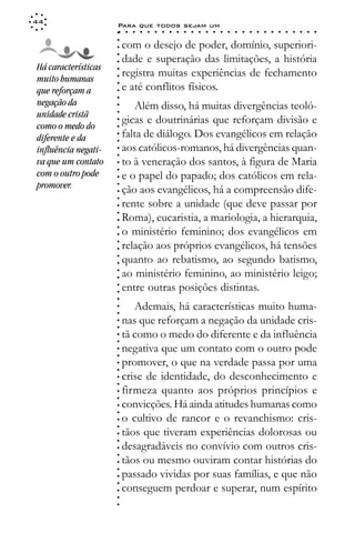 44
                     Para que todos sejam um
                     ○    ○   ○   ○   ○   ○   ○   ○   ○   ○   ○   ○   ○   ○   ○   ○   ○   ○   ○   ○   ○   ○   ○   ○   ○   ○   ○   ○




                     ○
                     ○
                         com o desejo de poder, domínio, superiori-




                     ○
                         dade e superação das limitações, a história



                     ○
                     ○
Há características
                         registra muitas experiências de fechamento


                     ○
muito humanas


                     ○
                         e até conflitos físicos.

                     ○
que reforçam a

                     ○
                     ○
negação da                  Além disso, há muitas divergências teoló-
unidade cristã       ○
                     ○
                     ○
                         gicas e doutrinárias que reforçam divisão e
como o medo do
                     ○




                         falta de diálogo. Dos evangélicos em relação
                     ○




diferente e da
                     ○




influência negati-       aos católicos-romanos, há divergências quan-
                     ○
                     ○




va que um contato        to à veneração dos santos, à figura de Maria
                     ○




com o outro pode
                     ○




                         e o papel do papado; dos católicos em rela-
                     ○




promover.
                     ○




                         ção aos evangélicos, há a compreensão dife-
                     ○
                     ○




                         rente sobre a unidade (que deve passar por
                     ○
                     ○




                         Roma), eucaristia, a mariologia, a hierarquia,
                     ○




                         o ministério feminino; dos evangélicos em
                     ○
                     ○




                         relação aos próprios evangélicos, há tensões
                     ○
                     ○




                         quanto ao rebatismo, ao segundo batismo,
                     ○
                     ○




                         ao ministério feminino, ao ministério leigo;
                     ○
                     ○




                         entre outras posições distintas.
                     ○
                     ○
                     ○




                            Ademais, há características muito huma-
                     ○
                     ○




                         nas que reforçam a negação da unidade cris-
                     ○
                     ○




                         tã como o medo do diferente e da influência
                     ○
                     ○




                         negativa que um contato com o outro pode
                     ○
                     ○




                         promover, o que na verdade passa por uma
                     ○
                     ○




                         crise de identidade, do desconhecimento e
                     ○
                     ○




                         firmeza quanto aos próprios princípios e
                     ○
                     ○




                         convicções. Há ainda atitudes humanas como
                     ○
                     ○




                         o cultivo de rancor e o revanchismo: cris-
                     ○
                     ○




                         tãos que tiveram experiências dolorosas ou
                     ○
                     ○




                         desagradáveis no convívio com outros cris-
                     ○
                     ○




                         tãos ou mesmo ouviram contar histórias do
                     ○
                     ○




                         passado vividas por suas famílias, e que não
                     ○




                         conseguem perdoar e superar, num espírito
                     ○
                     ○
                     ○
                     ○
 