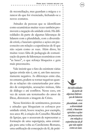 Para que todos sejam um
 ○   ○   ○   ○   ○   ○   ○   ○   ○   ○   ○   ○   ○   ○   ○   ○   ○   ○   ○   ○   ○   ○   ○   ○   ○   ○   ○   ○                    45




                                                                                                             ○
                                                                                                             ○
                                                                                                             ○
de reconciliação, mas guardam a mágoa e o




                                                                                                             ○
                                                                                                             ○
rancor do que foi vivenciado, fechando-se a




                                                                                                             ○
                                                                                                             ○
novos contatos.




                                                                                                             ○
                                                                                                             ○
                                                                                                             ○
   Atitudes de pessoas que se identificam




                                                                                                             ○
                                                                                                             ○
como ecumênicas muitas vezes também pro-




                                                                                                             ○
movem a negação da unidade cristã. Há difi-




                                                                                                             ○
                                                                                                             ○
culdades da parte de algumas lideranças de




                                                                                                             ○
                                                                                                             ○
lidarem com a pluralidade, com a diversida-




                                                                                                             ○
                                                                                                             ○
de cristã, e baseiam opiniões e ações em pre-




                                                                                                             ○
                                                                                                             ○
conceito em relação a experiências de fé que




                                                                                                             ○
                                                                                                             ○
não sejam como as suas. Além disso, há



                                                                                                             ○
                                                                                                             ○
muitas vezes falta de pedagogia de comuni-


                                                                                                             ○
                                                                                                             ○
cação da parte de lideranças ecumênicas com

                                                                                                             ○
                                                                                                             ○
"as bases", o que reforça bloqueios e gera
                                                                                                             ○
                                                                                                             ○
mais preconceito.                                                                                            ○
                                                                                                             ○
                                                                                                             ○




   Vale insistir que o fato de existirem várias
                                                                                                             ○
                                                                                                             ○




igrejas cristãs não é, em si, um fato necessa-
                                                                                                             ○




riamente negativo. As diferenças entre elas,
                                                                                                             ○
                                                                                                             ○




no entanto, podem se tornar negativas quan-
                                                                                                             ○
                                                                                                             ○




do as relações são caracterizadas por atitu-
                                                                                                             ○
                                                                                                             ○




des de competição, acusações mútuas, falta
                                                                                                             ○




                                                                                                                    Há dificuldades
                                                                                                             ○




de diálogo e até conflitos. Nesse caso, em
                                                                                                             ○




                                                                                                                         da parte de
                                                                                                             ○




vez de serem um testemunho do amor de                                                                             algumas lideran-
                                                                                                             ○
                                                                                                             ○




Deus, distorcem a imagem de Cristo.                                                                                  ças de lidarem
                                                                                                             ○
                                                                                                             ○




                                                                                                                              com a
                                                                                                             ○




   Nesse histórico de sentimentos, posturas                                                                       pluralidade, com
                                                                                                             ○
                                                                                                             ○




e atitudes que bloqueiam os esforços por                                                                               a diversidade
                                                                                                             ○
                                                                                                             ○




unidade cristã, houve reações, por exemplo,                                                                       cristã, e baseiam
                                                                                                             ○




                                                                                                                   opiniões e ações
                                                                                                             ○




nos anos 40, à criação do Conselho Mundial
                                                                                                             ○




                                                                                                                    em preconceito
                                                                                                             ○




de Igrejas, que o acusavam de representar: a
                                                                                                             ○




                                                                                                                       em relação a
                                                                                                             ○




formação de uma superigreja, uma estraté-                                                                        experiências de fé
                                                                                                             ○
                                                                                                             ○




gia para uma volta ao Catolicismo Romano,                                                                            que não sejam
                                                                                                             ○
                                                                                                             ○




uma unificação de concepção de fé, de práti-                                                                          como as suas.
                                                                                                             ○
 