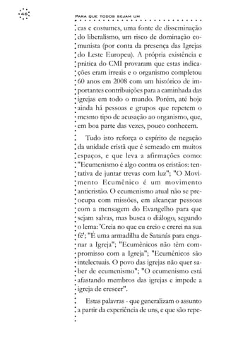 46
     Para que todos sejam um
     ○    ○   ○   ○   ○   ○   ○   ○   ○   ○   ○   ○   ○   ○   ○   ○   ○   ○   ○   ○   ○   ○   ○   ○   ○   ○   ○   ○




     ○
         cas e costumes, uma fonte de disseminação




     ○
     ○
         do liberalismo, um risco de dominação co-



     ○
     ○
         munista (por conta da presença das Igrejas


     ○
     ○
         do Leste Europeu). A própria existência e

     ○
     ○
         prática do CMI provaram que estas indica-
     ○
     ○
     ○
     ○   ções eram irreais e o organismo completou
         60 anos em 2008 com um histórico de im-
     ○
     ○




         portantes contribuições para a caminhada das
     ○
     ○




         igrejas em todo o mundo. Porém, até hoje
     ○
     ○




         ainda há pessoas e grupos que repetem o
     ○
     ○




         mesmo tipo de acusação ao organismo, que,
     ○
     ○




         em boa parte das vezes, pouco conhecem.
     ○
     ○




             Tudo isto reforça o espírito de negação
     ○
     ○




         da unidade cristã que é semeado em muitos
     ○
     ○




         espaços, e que leva a afirmações como:
     ○
     ○




         "Ecumenismo é algo contra os cristãos: ten-
     ○
     ○




         tativa de juntar trevas com luz"; "O Movi-
     ○
     ○




         mento Ecumênico é um movimento
     ○
     ○




         anticristão. O ecumenismo atual não se pre-
     ○
     ○




         ocupa com missões, em alcançar pessoas
     ○
     ○




         com a mensagem do Evangelho para que
     ○
     ○




         sejam salvas, mas busca o diálogo, segundo
     ○
     ○




         o lema: 'Creia no que eu creio e crerei na sua
     ○
     ○




         fé'; "É uma armadilha de Satanás para enga-
     ○
     ○




         nar a Igreja"; "Ecumênicos não têm com-
     ○
     ○




         promisso com a Igreja"; "Ecumênicos são
     ○
     ○




         intelectuais. O povo das igrejas não quer sa-
     ○
     ○




         ber de ecumenismo"; "O ecumenismo está
     ○
     ○




         afastando membros das igrejas e impede a
     ○
     ○




         igreja de crescer".
     ○
     ○




            Estas palavras - que generalizam o assunto
     ○
     ○




         a partir da experiência de uns, e que são repe-
     ○
     ○
     ○
     ○
 