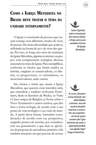 Para que todos sejam um
 ○   ○   ○   ○   ○   ○   ○   ○   ○   ○   ○   ○   ○   ○   ○   ○   ○   ○   ○   ○   ○   ○   ○   ○   ○   ○   ○   ○                      49




                                                                                                             ○
                                                                                                             ○
                                                                                                             ○
COMO A IGREJA METODISTA NO




                                                                                                             ○
                                                                                                             ○
                                                                                                             ○
BRASIL DEVE TRATAR O TEMA DA




                                                                                                             ○
                                                                                                             ○
                                                                                                             ○
                                                                                                             ○
UNIDADE INTERNAMENTE?




                                                                                                             ○
                                                                                                             ○
                                                                                                             ○
                                                                                                                     Neste Capítulo,




                                                                                                             ○
                                                                                                                   está a orientação




                                                                                                             ○
                                                                                                             ○
    A Igreja é constituída de pessoas que tra-                                                                     dos nossos bispos




                                                                                                             ○
                                                                                                                   e bispa acerca da




                                                                                                             ○
zem consigo seus diferentes modos de viver,




                                                                                                             ○
                                                                                                                    unidade interna




                                                                                                             ○
de pensar. Há muita diversidade que acaba se




                                                                                                             ○
                                                                                                                            da Igreja




                                                                                                             ○
refletindo na forma de ser e de viver das igre-                                                                            Metodista.




                                                                                                             ○
                                                                                                             ○
jas. Por isso, ao longo dos anos de existência



                                                                                                             ○
                                                                                                             ○
da Igreja Metodista, algumas correntes ou gru-

                                                                                                             ○
                                                                                                             ○
pos com compreensões teológicas diversas
                                                                                                             ○
                                                                                                             ○
nasceram no meio da Igreja. Para exemplificar,                                                               ○

conforme os rótulos que foram criados na
                                                                                                             ○
                                                                                                             ○




história, surgiram os conservadores, os libe-
                                                                                                             ○
                                                                                                             ○




rais, os progressistas, os carismáticos, os
                                                                                                             ○
                                                                                                             ○




neoconservadores, entre outros.
                                                                                                             ○
                                                                                                             ○
                                                                                                             ○




   São irmãos e irmãs que amam a Igreja
                                                                                                             ○
                                                                                                             ○




Metodista, que querem estar inseridos nela,
                                                                                                             ○
                                                                                                             ○




que entendem a tradição wesleyana. Entre-
                                                                                                             ○




                                                                                                                   Às vezes, focamos
                                                                                                             ○




tanto, lêem os Sermões de Wesley, os Vinte
                                                                                                             ○




                                                                                                                  nossa atenção nas
                                                                                                             ○




e Cinco artigos de Religião, as Notas sobre o                                                                            dificuldades
                                                                                                             ○
                                                                                                             ○




Novo Testamento e outros escritos, que dão                                                                          externas, mas há
                                                                                                             ○
                                                                                                             ○




base a nossa teologia, de acordo com o seu                                                                           muitos desafios
                                                                                                             ○




                                                                                                                  internos a vencer.
                                                                                                             ○




ponto de vista teológico e sua visão de mun-
                                                                                                             ○




                                                                                                                   Em sua experiên-
                                                                                                             ○




do. A partir dessa leitura, formulam consi-
                                                                                                             ○




                                                                                                                      cia local, quais
                                                                                                             ○




derações de acordo com sua perspectiva,                                                                             seriam eles? Que
                                                                                                             ○
                                                                                                             ○




surgindo pontos de tensões, por considera-                                                                       histórias de amor e
                                                                                                             ○
                                                                                                             ○




rem seu pensamento o que mais se aproxi-                                                                           superação podem
                                                                                                             ○




                                                                                                                     nos ajudar hoje?
                                                                                                             ○




ma da proposta do metodismo primitivo. Há
                                                                                                             ○




                                                                                                                 Traga à memória...
                                                                                                             ○




também situações em que pessoas de nossas
                                                                                                             ○
 
