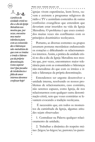 50
                       Para que todos sejam um
                       ○    ○   ○   ○   ○   ○   ○   ○   ○   ○   ○   ○   ○   ○   ○   ○   ○   ○   ○   ○   ○   ○   ○   ○   ○   ○   ○   ○




                       ○
                           igrejas vivem experiências, leem livros, ou-




                       ○
                       ○
                           vem e assistem a programas religiosos de



                       ○
                       ○
 A prática da
                           rádio e TV e assimilam conteúdos de outras


                       ○
 unidade cristã no


                       ○
                           confissões evangélicas que entendem que

                       ○
 dia-a-dia da Igreja

                       ○
                           deveriam estar inseridos na vida da Igreja
                       ○
 Metodista nos
 mostra que, por       ○
                       ○
                       ○   Metodista. O problema é que esses conteú-
 vezes, encontra-          dos muitas vezes são conflitantes com os
                       ○




 mos maior
                       ○




                           princípios doutrinários wesleyanos.
                       ○




 tolerância para
                       ○
                       ○




 com as comunida-             Portanto, as diversas correntes ou grupos
                       ○




 des e lideranças
                       ○




                           assumem posturas messiânicas endurecendo
                       ○




 não-metodistas do
                       ○




                           os corações e dificultando os relacionamen-
                       ○




 que com os irmãos
                           tos internos. Assim, a prática da unidade cris-
                       ○




 e irmãs e lideran-
                       ○




                           tã no dia-a-dia da Igreja Metodista nos mos-
                       ○




 ças da própria
                       ○




                           tra que, por vezes, encontramos maior tole-
                       ○




 denominação.
                       ○




 Como superar              rância para com as comunidades e lideranças
                       ○
                       ○




 isso? Que pecados         não-metodistas do que com os irmãos e ir-
                       ○
                       ○




 de intolerância e
                           mãs e lideranças da própria denominação.
                       ○




 falta de amor
                       ○
                       ○




 internos devemos             Entendemos ser urgente desenvolver a
                       ○




 confessar hoje?
                       ○




                           unidade interna, resolvendo os nossos pro-
                       ○
                       ○




                           blemas de relacionamento, caso contrário,
                       ○
                       ○




                           não seremos capazes, como Igreja, de nos
                       ○
                       ○




                           relacionarmos com qualquer outra denomi-
                       ○
                       ○




                           nação cristã, sem que vozes contrárias se le-
                       ○
                       ○




                           vantem evocando a tradição wesleyana.
                       ○
                       ○




                               É necessário que, em todos os momen-
                       ○
                       ○




                           tos da caminhada da Igreja, algumas atitu-
                       ○
                       ○




                           des sejam observadas:
                       ○
                       ○
                       ○




                             1. Centralizar na Palavra qualquer relaci-
                       ○
                       ○




                           onamento de unidade;
                       ○
                       ○
                       ○




                              2. Trabalhar a dinâmica do respeito mú-
                       ○
                       ○




                           tuo (leigos/as-leigos/as; pastores/as-pasto-
                       ○
                       ○
                       ○
 
