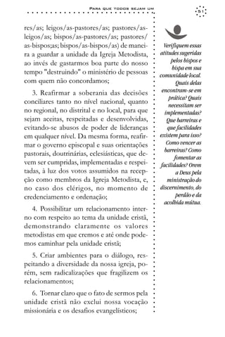 Para que todos sejam um
 ○   ○   ○   ○   ○   ○   ○   ○   ○   ○   ○   ○   ○   ○   ○   ○   ○   ○   ○   ○   ○   ○   ○   ○   ○   ○   ○   ○                     51




                                                                                                             ○
                                                                                                             ○
                                                                                                             ○
res/as; leigos/as-pastores/as; pastores/as-




                                                                                                             ○
                                                                                                             ○
leigos/as; bispos/as-pastores/as; pastores/




                                                                                                             ○
                                                                                                             ○
as-bispos;as; bispos/as-bispos/as) de manei-                                                                       Verifiquem essas




                                                                                                             ○
                                                                                                             ○
ra a guardar a unidade da Igreja Metodista,                                                                      atitudes sugeridas




                                                                                                             ○
                                                                                                                       pelos bispos e




                                                                                                             ○
ao invés de gastarmos boa parte do nosso




                                                                                                             ○
                                                                                                                       bispa em sua




                                                                                                             ○
tempo "destruindo" o ministério de pessoas




                                                                                                             ○
                                                                                                                 comunidade local.




                                                                                                             ○
com quem não concordamos;                                                                                                 Quais delas




                                                                                                             ○
                                                                                                             ○
   3. Reafirmar a soberania das decisões                                                                          encontram-se em




                                                                                                             ○
                                                                                                             ○
                                                                                                                      prática? Quais
conciliares tanto no nível nacional, quanto




                                                                                                             ○
                                                                                                                      necessitam ser




                                                                                                             ○
no regional, no distrital e no local, para que




                                                                                                             ○
                                                                                                                    implementadas?




                                                                                                             ○
sejam aceitas, respeitadas e desenvolvidas,                                                                          Que barreiras e




                                                                                                             ○
                                                                                                             ○
evitando-se abusos de poder de lideranças                                                                            que facilidades


                                                                                                             ○
                                                                                                             ○
em qualquer nível. Da mesma forma, reafir-                                                                       existem para isso?

                                                                                                             ○
                                                                                                                     Como vencer as
                                                                                                             ○
mar o governo episcopal e suas orientações
                                                                                                             ○
                                                                                                             ○
                                                                                                                    barreiras? Como
pastorais, doutrinárias, eclesiásticas, que de-                                                              ○

                                                                                                                         fomentar as
                                                                                                             ○



vem ser cumpridas, implementadas e respei-                                                                        facilidades? Orem
                                                                                                             ○




tadas, à luz dos votos assumidos na recep-
                                                                                                             ○




                                                                                                                          a Deus pela
                                                                                                             ○




ção como membros da Igreja Metodista, e,
                                                                                                             ○




                                                                                                                     ministração do
                                                                                                             ○




no caso dos clérigos, no momento de                                                                              discernimento, do
                                                                                                             ○
                                                                                                             ○




credenciamento e ordenação;                                                                                               perdão e da
                                                                                                             ○
                                                                                                             ○




                                                                                                                    acolhida mútua.
                                                                                                             ○




  4. Possibilitar um relacionamento inter-
                                                                                                             ○
                                                                                                             ○




no com respeito ao tema da unidade cristã,
                                                                                                             ○
                                                                                                             ○




demonstrando claramente os valores
                                                                                                             ○
                                                                                                             ○




metodistas em que cremos e até onde pode-
                                                                                                             ○
                                                                                                             ○




mos caminhar pela unidade cristã;
                                                                                                             ○
                                                                                                             ○




   5. Criar ambientes para o diálogo, res-
                                                                                                             ○
                                                                                                             ○




peitando a diversidade da nossa igreja, po-
                                                                                                             ○
                                                                                                             ○




rém, sem radicalizações que fragilizem os
                                                                                                             ○
                                                                                                             ○




relacionamentos;
                                                                                                             ○
                                                                                                             ○
                                                                                                             ○




  6. Tornar claro que o fato de sermos pela
                                                                                                             ○
                                                                                                             ○




unidade cristã não exclui nossa vocação
                                                                                                             ○
                                                                                                             ○




missionária e os desafios evangelísticos;
                                                                                                             ○
 