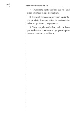 52
     Para que todos sejam um
     ○    ○   ○   ○   ○   ○   ○   ○   ○   ○   ○   ○   ○   ○   ○   ○   ○   ○   ○   ○   ○   ○   ○   ○   ○   ○   ○   ○




     ○
            7. Trabalhar a partir daquilo que nos une




     ○
     ○
         e não valorizar o que nos separa;



     ○
     ○
     ○
           8. Estabelecer ações que visem a criar la-


     ○
     ○
         ços de afeto fraterno entre os irmãos e ir-

     ○
     ○
         mãs e os pastores e as pastoras;
     ○
     ○
     ○

           9. Valorizar, de modo leal, tudo de bom
     ○
     ○




         que as diversas correntes ou grupos de pen-
     ○




         samento tenham e realizem.
     ○
     ○
     ○
     ○
     ○
     ○
     ○
     ○
     ○
     ○
     ○
     ○
     ○
     ○
     ○
     ○
     ○
     ○
     ○
     ○
     ○
     ○
     ○
     ○
     ○
     ○
     ○
     ○
     ○
     ○
     ○
     ○
     ○
     ○
     ○
     ○
     ○
     ○
     ○
     ○
     ○
     ○
     ○
     ○
     ○
     ○
     ○
     ○
     ○
     ○
     ○
 