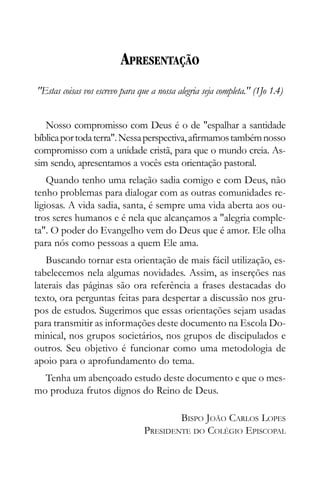 APRESENTAÇÃO
"Estas coisas vos escrevo para que a nossa alegria seja completa." (1Jo 1.4)


   Nosso compromisso com Deus é o de "espalhar a santidade
bíblica por toda terra". Nessa perspectiva, afirmamos também nosso
compromisso com a unidade cristã, para que o mundo creia. As-
sim sendo, apresentamos a vocês esta orientação pastoral.
    Quando tenho uma relação sadia comigo e com Deus, não
tenho problemas para dialogar com as outras comunidades re-
ligiosas. A vida sadia, santa, é sempre uma vida aberta aos ou-
tros seres humanos e é nela que alcançamos a "alegria comple-
ta". O poder do Evangelho vem do Deus que é amor. Ele olha
para nós como pessoas a quem Ele ama.
   Buscando tornar esta orientação de mais fácil utilização, es-
tabelecemos nela algumas novidades. Assim, as inserções nas
laterais das páginas são ora referência a frases destacadas do
texto, ora perguntas feitas para despertar a discussão nos gru-
pos de estudos. Sugerimos que essas orientações sejam usadas
para transmitir as informações deste documento na Escola Do-
minical, nos grupos societários, nos grupos de discipulados e
outros. Seu objetivo é funcionar como uma metodologia de
apoio para o aprofundamento do tema.
  Tenha um abençoado estudo deste documento e que o mes-
mo produza frutos dignos do Reino de Deus.

                                         BISPO JOÃO CARLOS LOPES
                                 PRESIDENTE DO COLÉGIO EPISCOPAL
 