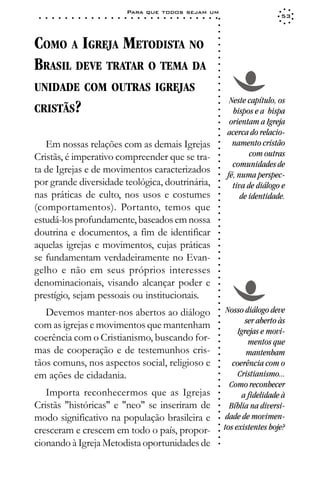 Para que todos sejam um
 ○   ○   ○   ○   ○   ○   ○   ○   ○   ○   ○   ○   ○   ○   ○   ○   ○   ○   ○   ○   ○   ○   ○   ○   ○   ○   ○   ○                     53




                                                                                                             ○
                                                                                                             ○
                                                                                                             ○
COMO A IGREJA METODISTA NO




                                                                                                             ○
                                                                                                             ○
                                                                                                             ○
BRASIL DEVE TRATAR O TEMA DA




                                                                                                             ○
                                                                                                             ○
                                                                                                             ○
                                                                                                             ○
UNIDADE COM OUTRAS IGREJAS




                                                                                                             ○
                                                                                                             ○
                                                                                                             ○
                                                                                                                   Neste capítulo, os
CRISTÃS?




                                                                                                             ○
                                                                                                                    bispos e a bispa




                                                                                                             ○
                                                                                                             ○
                                                                                                                   orientam a Igreja




                                                                                                             ○
                                                                                                                  acerca do relacio-




                                                                                                             ○
                                                                                                             ○
   Em nossas relações com as demais Igrejas                                                                         namento cristão




                                                                                                             ○
                                                                                                             ○
Cristãs, é imperativo compreender que se tra-                                                                             com outras




                                                                                                             ○
                                                                                                                    comunidades de




                                                                                                             ○
ta de Igrejas e de movimentos caracterizados



                                                                                                             ○
                                                                                                                  fé, numa perspec-



                                                                                                             ○
por grande diversidade teológica, doutrinária,


                                                                                                             ○
                                                                                                                    tiva de diálogo e


                                                                                                             ○
nas práticas de culto, nos usos e costumes                                                                             de identidade.

                                                                                                             ○
                                                                                                             ○
(comportamentos). Portanto, temos que
                                                                                                             ○
                                                                                                             ○
estudá-los profundamente, baseados em nossa                                                                  ○
                                                                                                             ○



doutrina e documentos, a fim de identificar
                                                                                                             ○
                                                                                                             ○




aquelas igrejas e movimentos, cujas práticas
                                                                                                             ○
                                                                                                             ○




se fundamentam verdadeiramente no Evan-
                                                                                                             ○
                                                                                                             ○




gelho e não em seus próprios interesses
                                                                                                             ○
                                                                                                             ○




denominacionais, visando alcançar poder e
                                                                                                             ○
                                                                                                             ○




prestígio, sejam pessoais ou institucionais.
                                                                                                             ○
                                                                                                             ○




   Devemos manter-nos abertos ao diálogo                                                                          Nosso diálogo deve
                                                                                                             ○
                                                                                                             ○




                                                                                                                        ser aberto às
com as igrejas e movimentos que mantenham
                                                                                                             ○




                                                                                                                      Igrejas e movi-
                                                                                                             ○




coerência com o Cristianismo, buscando for-
                                                                                                             ○




                                                                                                                         mentos que
                                                                                                             ○




mas de cooperação e de testemunhos cris-
                                                                                                             ○




                                                                                                                         mantenham
                                                                                                             ○




tãos comuns, nos aspectos social, religioso e                                                                       coerência com o
                                                                                                             ○
                                                                                                             ○




em ações de cidadania.                                                                                                Cristianismo...
                                                                                                             ○
                                                                                                             ○




                                                                                                                   Como reconhecer
                                                                                                             ○




   Importa reconhecermos que as Igrejas                                                                                a fidelidade à
                                                                                                             ○
                                                                                                             ○




Cristãs "históricas" e "neo" se inseriram de                                                                       Bíblia na diversi-
                                                                                                             ○
                                                                                                             ○




modo significativo na população brasileira e                                                                      dade de movimen-
                                                                                                             ○




                                                                                                                 tos existentes hoje?
                                                                                                             ○




cresceram e crescem em todo o país, propor-
                                                                                                             ○
                                                                                                             ○




cionando à Igreja Metodista oportunidades de
                                                                                                             ○
 
