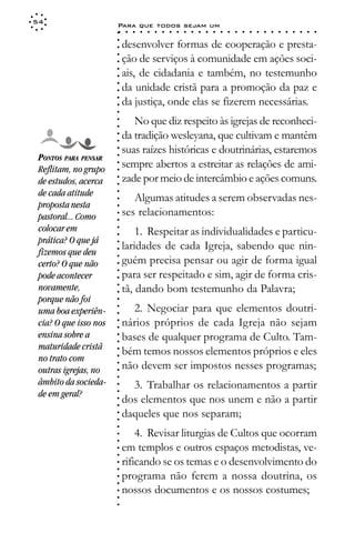 54
                       Para que todos sejam um
                       ○    ○   ○   ○   ○   ○   ○   ○   ○   ○   ○   ○   ○   ○   ○   ○   ○   ○   ○   ○   ○   ○   ○   ○   ○   ○   ○   ○




                       ○
                           desenvolver formas de cooperação e presta-




                       ○
                       ○
                           ção de serviços à comunidade em ações soci-



                       ○
                       ○
                           ais, de cidadania e também, no testemunho


                       ○
                       ○
                           da unidade cristã para a promoção da paz e

                       ○
                       ○
                           da justiça, onde elas se fizerem necessárias.
                       ○
                       ○
                       ○
                              No que diz respeito às igrejas de reconheci-
                       ○
                       ○




                           da tradição wesleyana, que cultivam e mantêm
                       ○
                       ○




                           suas raízes históricas e doutrinárias, estaremos
                       ○




 PONTOS PARA PENSAR
                       ○




                           sempre abertos a estreitar as relações de ami-
                       ○




 Reflitam, no grupo
                       ○




                           zade por meio de intercâmbio e ações comuns.
                       ○




 de estudos, acerca
                       ○




 de cada atitude
                       ○




                              Algumas atitudes a serem observadas nes-
                       ○




 proposta nesta
                       ○




 pastoral... Como          ses relacionamentos:
                       ○
                       ○




 colocar em                    1. Respeitar as individualidades e particu-
                       ○
                       ○




 prática? O que já
                           laridades de cada Igreja, sabendo que nin-
                       ○




 fizemos que deu
                       ○




                           guém precisa pensar ou agir de forma igual
                       ○




 certo? O que não
                       ○




                           para ser respeitado e sim, agir de forma cris-
                       ○




 pode acontecer
                       ○




 novamente,                tã, dando bom testemunho da Palavra;
                       ○
                       ○




 porque não foi
                       ○




                             2. Negociar para que elementos doutri-
                       ○




 uma boa experiên-
                       ○




 cia? O que isso nos       nários próprios de cada Igreja não sejam
                       ○
                       ○




 ensina sobre a            bases de qualquer programa de Culto. Tam-
                       ○
                       ○




 maturidade cristã
                           bém temos nossos elementos próprios e eles
                       ○




 no trato com
                       ○




                           não devem ser impostos nesses programas;
                       ○




 outras igrejas, no
                       ○
                       ○




 âmbito da socieda-          3. Trabalhar os relacionamentos a partir
                       ○




 de em geral?
                       ○




                           dos elementos que nos unem e não a partir
                       ○
                       ○




                           daqueles que nos separam;
                       ○
                       ○
                       ○




                               4. Revisar liturgias de Cultos que ocorram
                       ○
                       ○




                           em templos e outros espaços metodistas, ve-
                       ○
                       ○




                           rificando se os temas e o desenvolvimento do
                       ○
                       ○




                           programa não ferem a nossa doutrina, os
                       ○
                       ○




                           nossos documentos e os nossos costumes;
                       ○
                       ○
                       ○
 