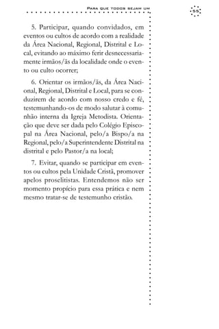 Para que todos sejam um
 ○   ○   ○   ○   ○   ○   ○   ○   ○   ○   ○   ○   ○   ○   ○   ○   ○   ○   ○   ○   ○   ○   ○   ○   ○   ○   ○   ○   55




                                                                                                             ○
                                                                                                             ○
                                                                                                             ○
   5. Participar, quando convidados, em




                                                                                                             ○
                                                                                                             ○
eventos ou cultos de acordo com a realidade




                                                                                                             ○
                                                                                                             ○
da Área Nacional, Regional, Distrital e Lo-




                                                                                                             ○
                                                                                                             ○
cal, evitando ao máximo ferir desnecessaria-




                                                                                                             ○
                                                                                                             ○
mente irmãos/ãs da localidade onde o even-




                                                                                                             ○
                                                                                                             ○
to ou culto ocorrer;




                                                                                                             ○
                                                                                                             ○
   6. Orientar os irmãos/ãs, da Área Naci-




                                                                                                             ○
                                                                                                             ○
onal, Regional, Distrital e Local, para se con-




                                                                                                             ○
                                                                                                             ○
duzirem de acordo com nosso credo e fé,




                                                                                                             ○
                                                                                                             ○
testemunhando-os de modo salutar à comu-




                                                                                                             ○
                                                                                                             ○
nhão interna da Igreja Metodista. Orienta-



                                                                                                             ○
                                                                                                             ○
ção que deve ser dada pelo Colégio Episco-


                                                                                                             ○
                                                                                                             ○
pal na Área Nacional, pelo/a Bispo/a na

                                                                                                             ○
                                                                                                             ○
Regional, pelo/a Superintendente Distrital na
                                                                                                             ○
                                                                                                             ○
distrital e pelo Pastor/a na local;                                                                          ○
                                                                                                             ○
                                                                                                             ○




   7. Evitar, quando se participar em even-
                                                                                                             ○
                                                                                                             ○




tos ou cultos pela Unidade Cristã, promover
                                                                                                             ○




apelos proselitistas. Entendemos não ser
                                                                                                             ○
                                                                                                             ○




momento propício para essa prática e nem
                                                                                                             ○
                                                                                                             ○




mesmo tratar-se de testemunho cristão.
                                                                                                             ○
                                                                                                             ○
                                                                                                             ○
                                                                                                             ○
                                                                                                             ○
                                                                                                             ○
                                                                                                             ○
                                                                                                             ○
                                                                                                             ○
                                                                                                             ○
                                                                                                             ○
                                                                                                             ○
                                                                                                             ○
                                                                                                             ○
                                                                                                             ○
                                                                                                             ○
                                                                                                             ○
                                                                                                             ○
                                                                                                             ○
                                                                                                             ○
                                                                                                             ○
                                                                                                             ○
                                                                                                             ○
                                                                                                             ○
                                                                                                             ○
                                                                                                             ○
 