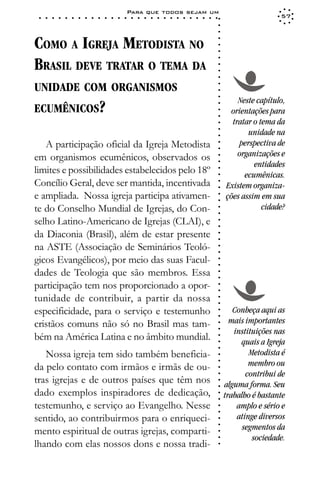 Para que todos sejam um
 ○   ○   ○   ○   ○   ○   ○   ○   ○   ○   ○   ○   ○   ○   ○   ○   ○   ○   ○   ○   ○   ○   ○   ○   ○   ○   ○   ○                    57




                                                                                                             ○
                                                                                                             ○
                                                                                                             ○
COMO A IGREJA METODISTA NO




                                                                                                             ○
                                                                                                             ○
                                                                                                             ○
BRASIL DEVE TRATAR O TEMA DA




                                                                                                             ○
                                                                                                             ○
                                                                                                             ○
                                                                                                             ○
UNIDADE COM ORGANISMOS




                                                                                                             ○
                                                                                                             ○
                                                                                                             ○
                                                                                                                     Neste capítulo,
ECUMÊNICOS?




                                                                                                             ○
                                                                                                                  orientações para




                                                                                                             ○
                                                                                                             ○
                                                                                                                   tratar o tema da




                                                                                                             ○
                                                                                                                        unidade na




                                                                                                             ○
                                                                                                             ○
   A participação oficial da Igreja Metodista                                                                        perspectiva de




                                                                                                             ○
                                                                                                             ○
em organismos ecumênicos, observados os                                                                              organizações e




                                                                                                             ○
                                                                                                                          entidades




                                                                                                             ○
limites e possibilidades estabelecidos pelo 18º



                                                                                                             ○
                                                                                                                       ecumênicas.



                                                                                                             ○
Concílio Geral, deve ser mantida, incentivada


                                                                                                             ○
                                                                                                                 Existem organiza-


                                                                                                             ○
e ampliada. Nossa igreja participa ativamen-                                                                     ções assim em sua

                                                                                                             ○
                                                                                                             ○
te do Conselho Mundial de Igrejas, do Con-                                                                                   cidade?
                                                                                                             ○
                                                                                                             ○
selho Latino-Americano de Igrejas (CLAI), e                                                                  ○
                                                                                                             ○




da Diaconia (Brasil), além de estar presente
                                                                                                             ○
                                                                                                             ○




na ASTE (Associação de Seminários Teoló-
                                                                                                             ○
                                                                                                             ○




gicos Evangélicos), por meio das suas Facul-
                                                                                                             ○
                                                                                                             ○




dades de Teologia que são membros. Essa
                                                                                                             ○
                                                                                                             ○




participação tem nos proporcionado a opor-
                                                                                                             ○
                                                                                                             ○




tunidade de contribuir, a partir da nossa
                                                                                                             ○
                                                                                                             ○




especificidade, para o serviço e testemunho                                                                         Conheça aqui as
                                                                                                             ○
                                                                                                             ○




cristãos comuns não só no Brasil mas tam-                                                                          mais importantes
                                                                                                             ○




                                                                                                                    instituições nas
                                                                                                             ○




bém na América Latina e no âmbito mundial.
                                                                                                             ○




                                                                                                                      quais a Igreja
                                                                                                             ○
                                                                                                             ○




   Nossa igreja tem sido também beneficia-                                                                               Metodista é
                                                                                                             ○




                                                                                                                         membro ou
                                                                                                             ○




da pelo contato com irmãos e irmãs de ou-
                                                                                                             ○




                                                                                                                        contribui de
                                                                                                             ○




tras igrejas e de outros países que têm nos
                                                                                                             ○




                                                                                                                 alguma forma. Seu
                                                                                                             ○




dado exemplos inspiradores de dedicação,                                                                         trabalho é bastante
                                                                                                             ○
                                                                                                             ○




testemunho, e serviço ao Evangelho. Nesse                                                                            amplo e sério e
                                                                                                             ○
                                                                                                             ○




sentido, ao contribuirmos para o enriqueci-                                                                          atinge diversos
                                                                                                             ○




                                                                                                                       segmentos da
                                                                                                             ○




mento espiritual de outras igrejas, comparti-
                                                                                                             ○




                                                                                                                          sociedade.
                                                                                                             ○




lhando com elas nossos dons e nossa tradi-
                                                                                                             ○
 