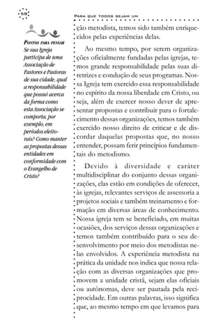 58
                       Para que todos sejam um
                       ○    ○   ○   ○   ○   ○   ○   ○   ○   ○   ○   ○   ○   ○   ○   ○   ○   ○   ○   ○   ○   ○   ○   ○   ○   ○   ○   ○




                       ○
                           ção metodista, temos sido também enrique-




                       ○
                       ○
                           cidos pelas experiências delas.



                       ○
                       ○
 PONTOS PARA PENSAR



                       ○
 Se sua Igreja                Ao mesmo tempo, por serem organiza-


                       ○
                       ○
 participa de uma          ções oficialmente fundadas pelas igrejas, te-

                       ○
                       ○
 Associação de             mos grande responsabilidade pelas suas di-
 Pastores e Pastoras   ○
                       ○
                       ○
                           retrizes e condução de seus programas. Nos-
 de sua cidade, qual
                       ○




                           sa Igreja tem exercido essa responsabilidade
                       ○




 a responsabilidade
                       ○




 que possui acerca         no espírito da nossa liberdade em Cristo, ou
                       ○
                       ○




 da forma como             seja, além de exercer nosso dever de apre-
                       ○
                       ○




 esta Associação se        sentar propostas e contribuir para o fortale-
                       ○




 comporta, por
                       ○




                           cimento dessas organizações, temos também
                       ○




 exemplo, em
                       ○




 períodos eleito-
                           exercido nosso direito de criticar e de dis-
                       ○




                           cordar daquelas propostas que, no nosso
                       ○




 rais? Como manter
                       ○




                           entender, possam ferir princípios fundamen-
                       ○




 as propostas dessas
                       ○




 entidades em              tais do metodismo.
                       ○
                       ○




 conformidade com
                       ○




                              Devido à diversidade e caráter
                       ○




 o Evangelho de
                       ○




 Cristo?                   multidisciplinar do conjunto dessas organi-
                       ○
                       ○




                           zações, elas estão em condições de oferecer,
                       ○
                       ○




                           às igrejas, relevantes serviços de assessoria a
                       ○
                       ○




                           projetos sociais e também treinamento e for-
                       ○
                       ○




                           mação em diversas áreas de conhecimento.
                       ○
                       ○




                           Nossa igreja tem se beneficiado, em muitas
                       ○
                       ○




                           ocasiões, dos serviços dessas organizações e
                       ○
                       ○




                           temos também contribuído para o seu de-
                       ○
                       ○




                           senvolvimento por meio dos metodistas ne-
                       ○
                       ○




                           las envolvidos. A experiência metodista na
                       ○
                       ○




                           prática da unidade nos indica que nossa rela-
                       ○
                       ○




                           ção com as diversas organizações que pro-
                       ○
                       ○




                           movem a unidade cristã, sejam elas oficiais
                       ○
                       ○




                           ou autônomas, deve ser pautada pela reci-
                       ○




                           procidade. Em outras palavras, isso significa
                       ○
                       ○




                           que, ao mesmo tempo em que levamos para
                       ○
                       ○
                       ○
                       ○
 