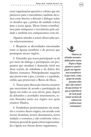 Para que todos sejam um
 ○   ○   ○   ○   ○   ○   ○   ○   ○   ○   ○   ○   ○   ○   ○   ○   ○   ○   ○   ○   ○   ○   ○   ○   ○   ○   ○   ○                     59




                                                                                                             ○
                                                                                                             ○
                                                                                                             ○
essas organizações questões e valores que são




                                                                                                             ○
                                                                                                             ○
preciosos para o metodismo, também deve-




                                                                                                             ○
                                                                                                             ○
mos estar abertos a discutir e dialogar sobre




                                                                                                             ○
                                                                                                             ○
os desafios que a prática da unidade coloca




                                                                                                             ○
                                                                                                             ○
para a nossa igreja. Desta forma contribuí-




                                                                                                             ○
                                                                                                             ○
mos para enriquecer o movimento pela uni-




                                                                                                             ○
                                                                                                             ○
dade e também nos enriquecemos com ele.




                                                                                                             ○
                                                                                                             ○
   Algumas atitudes a serem observadas nes-




                                                                                                             ○
                                                                                                             ○
ses relacionamentos:




                                                                                                             ○
                                                                                                             ○
                                                                                                             ○
   1. Respeitar as diversidades encontradas




                                                                                                             ○
                                                                                                             ○
entre as Igrejas membros e de pessoas que


                                                                                                             ○
                                                                                                             ○
participam nesses órgãos;                                                                                                 Observe as

                                                                                                             ○
                                                                                                             ○
   2. Entender que nossa participação se dá                                                                      atitudes recomen-
                                                                                                             ○
                                                                                                             ○
                                                                                                                 dadas pelos nossos
por meio do diálogo e participação em pro-                                                                   ○
                                                                                                             ○
                                                                                                                       bispos e bispa
gramas que atendam à demanda cristã nas
                                                                                                             ○




                                                                                                                  quanto à partici-
                                                                                                             ○




áreas sociais, de cidadania e da defesa dos
                                                                                                             ○




                                                                                                                 pação em organis-
                                                                                                             ○




direitos humanos. Principalmente naquelas                                                                         mos ecumênicos.
                                                                                                             ○
                                                                                                             ○




que promovam a paz, a justiça e a equidade,                                                                      O que vocês, como
                                                                                                             ○
                                                                                                             ○




                                                                                                                    grupo de estudo,
enfim, que promovam o Reino de Deus;
                                                                                                             ○




                                                                                                                       pensam sobre
                                                                                                             ○
                                                                                                             ○




   3. Trazer para discussão interna assuntos                                                                       elas? São viáveis?
                                                                                                             ○
                                                                                                             ○




que necessitam de acordo e participação da                                                                        De que formas? O
                                                                                                             ○




                                                                                                                  que a experiência
                                                                                                             ○




Igreja em todos os seus níveis, para, depois
                                                                                                             ○




                                                                                                                       de vocês pode
                                                                                                             ○




de debatidos e acordados internamente, se-
                                                                                                             ○




                                                                                                                  somar na hora de
                                                                                                             ○




rem firmados junto aos órgãos nos quais                                                                                   colocar em
                                                                                                             ○
                                                                                                             ○




estamos filiados;                                                                                                       prática essas
                                                                                                             ○
                                                                                                             ○




                                                                                                                        orientações?
   4. Estabelecer posicionamento em reuni-
                                                                                                             ○
                                                                                                             ○




ões e eventos desses órgãos, em acordo com
                                                                                                             ○
                                                                                                             ○




nossas doutrinas, nossos documentos, nossa
                                                                                                             ○
                                                                                                             ○




tradição e costumes, e não conforme visão e
                                                                                                             ○
                                                                                                             ○




interesse pessoal de quem estiver representan-
                                                                                                             ○
                                                                                                             ○




do a Igreja nos fóruns desses organismos;
                                                                                                             ○
                                                                                                             ○
 