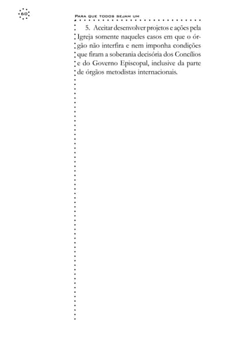 60
     Para que todos sejam um
     ○    ○   ○   ○   ○   ○   ○   ○   ○   ○   ○   ○   ○   ○   ○   ○   ○   ○   ○   ○   ○   ○   ○   ○   ○   ○   ○   ○




     ○
            5. Aceitar desenvolver projetos e ações pela




     ○
     ○
         Igreja somente naqueles casos em que o ór-



     ○
     ○
         gão não interfira e nem imponha condições


     ○
     ○
         que firam a soberania decisória dos Concílios

     ○
     ○
         e do Governo Episcopal, inclusive da parte
     ○
     ○
     ○
     ○
     ○
     ○
     ○
     ○
     ○
     ○
     ○
     ○
     ○
     ○
     ○
     ○
     ○
     ○
     ○
     ○
     ○
     ○
     ○
     ○
     ○
     ○
     ○
     ○
     ○
     ○
     ○
     ○
     ○
     ○
     ○
     ○
     ○
     ○
     ○
     ○
     ○
     ○
     ○
     ○
     ○
     ○
     ○
     ○
     ○
     ○
     ○
     ○
     ○
     ○
     ○
     ○
     ○
     ○   de órgãos metodistas internacionais.
 