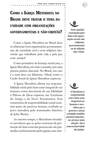 Para que todos sejam um
 ○   ○   ○   ○   ○   ○   ○   ○   ○   ○   ○   ○   ○   ○   ○   ○   ○   ○   ○   ○   ○   ○   ○   ○   ○   ○   ○   ○                      61




                                                                                                             ○
                                                                                                             ○
                                                                                                             ○
COMO A IGREJA METODISTA NO




                                                                                                             ○
                                                                                                             ○
                                                                                                             ○
BRASIL DEVE TRATAR O TEMA DA




                                                                                                             ○
                                                                                                             ○
                                                                                                             ○
                                                                                                             ○
UNIDADE COM ORGANIZAÇÕES




                                                                                                             ○
                                                                                                             ○
                                                                                                             ○
                                                                                                                     Neste capítulo,
GOVERNAMENTAIS E NÃO-CRISTÃS?




                                                                                                             ○
                                                                                                                   orientações para




                                                                                                             ○
                                                                                                             ○
                                                                                                                  lidar com organi-




                                                                                                             ○
                                                                                                                 zações sociais não




                                                                                                             ○
                                                                                                             ○
    Como a Igreja Metodista no Brasil deve                                                                               -religiosas,




                                                                                                             ○
                                                                                                             ○
se relacionar com organizações governamen-                                                                          governamentais




                                                                                                             ○
                                                                                                                     ou de religiões




                                                                                                             ○
tais, da sociedade civil e com religiões não-



                                                                                                             ○
                                                                                                                        não-cristãs.



                                                                                                             ○
cristãs que trabalham pela vida e pela paz


                                                                                                             ○
                                                                                                             ○
com justiça?
                                                                                                             ○
                                                                                                             ○
                                                                                                             ○
   Como portadora da herança wesleyana, a                                                                    ○
                                                                                                             ○


Igreja Metodista, em todo o mundo, tem uma
                                                                                                             ○
                                                                                                             ○




intensa prática diaconal. No Brasil, isto não
                                                                                                             ○
                                                                                                             ○




é e nem deve ser diferente. Afinal, como o
                                                                                                             ○
                                                                                                             ○




Credo Social da Igreja Metodista expressa:
                                                                                                             ○
                                                                                                             ○
                                                                                                             ○




    A Igreja Metodista afirma sua responsa-
                                                                                                             ○
                                                                                                             ○




bilidade cristã pelo bem-estar integral do ser
                                                                                                             ○
                                                                                                             ○




humano como decorrente de sua fidelidade                                                                              O Metodismo é
                                                                                                             ○
                                                                                                             ○




à Palavra de Deus expressa nas Escrituras                                                                             comprometido
                                                                                                             ○




                                                                                                                    com o bem-estar
                                                                                                             ○




do Antigo e do Novo Testamentos. Esta
                                                                                                             ○




                                                                                                                      integral do ser
                                                                                                             ○




consciência de responsabilidade social cons-
                                                                                                             ○




                                                                                                                     humano e reco-
                                                                                                             ○




titui parte da preciosa herança confiada ao                                                                              nhece que o
                                                                                                             ○
                                                                                                             ○




povo metodista pelo testemunho histórico                                                                            governo e outras
                                                                                                             ○
                                                                                                             ○




de John Wesley.                                                                                                  entidades também
                                                                                                             ○




                                                                                                                 prestam importan-
                                                                                                             ○
                                                                                                             ○




   Ao mesmo tempo, o Metodismo brasilei-                                                                           tes serviços nesta
                                                                                                             ○
                                                                                                             ○




ro reconhece que as ações concretas de pro-                                                                            direção. Não é
                                                                                                             ○




                                                                                                                 uma exclusividade
                                                                                                             ○




moção do bem-estar das pessoas não são pra-
                                                                                                             ○




                                                                                                                          das igrejas.
                                                                                                             ○




ticadas exclusivamente pelas igrejas, mas tam-
                                                                                                             ○
 