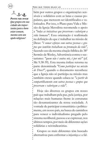 62
                      Para que todos sejam um
                      ○    ○   ○   ○   ○   ○   ○   ○   ○   ○   ○   ○   ○   ○   ○   ○   ○   ○   ○   ○   ○   ○   ○   ○   ○   ○   ○   ○




                      ○
                          bém por outros grupos e organizações sen-




                      ○
                      ○
                          síveis e solidários com as lutas e causas po-



                      ○
                      ○
 PONTOS PARA PENSAR       pulares, que merecem ser identificados e va-


                      ○
 Que grupos em sua


                      ○
                          lorizados. Por isso, o Plano para Vida e Mis-

                      ○
 cidade são impor-

                      ○
                          são da Igreja Metodista recomenda o apoio
                      ○
 tantes para o bem-
 estar comum,         ○
                      ○
                      ○   a "todas as iniciativas que preservem e valorizem a
 mesmo sem um             vida humana". Essa orientação é reafirmada
                      ○
                      ○




 apelo religioso?         na definição do que é trabalhar na missão de
                      ○
                      ○




                          Deus: "é somar esforços com outras pessoas e gru-
                      ○
                      ○




                          pos que também trabalham na promoção da vida",
                      ○
                      ○




                          fazendo uso da mesma citação bíblica do 38º
                      ○
                      ○




                          Sermão de Wesley, Advertência contra o sec-
                      ○
                      ○




                          tarismo: "quem não é contra nós, é por nós" (cf.
                      ○
                      ○




                          Mc 9.38-39). Esta mesma ênfase retorna na
                      ○
                      ○




                          parte denominada "Como participar na missão
                      ○
                      ○




                          de Deus?", quando o documento reconhece
                      ○
                      ○




                          que a Igreja não só participa na missão mas
                      ○




                          também cresce quando educa-se "a partir do
                      ○
                      ○




                          compartilhamento com outras pessoas e grupos que
                      ○
                      ○




                          preservam e valorizam a vida".
                      ○
                      ○
                      ○




                              Hoje são diversos os grupos em nosso
                      ○
                      ○




                          país que trabalham pela paz, pela justiça, por
                      ○
                      ○




                          relações mais humanas frente às estruturas
                      ○
                      ○




                          tão desumanizantes da nossa sociedade. A
                      ○
                      ○




                          vontade de participar comunitária e politica-
                      ○
                      ○




                          mente, em nosso país, na busca de caminhos
                      ○
                      ○




                          para vencer o individualismo pregado pelo
                      ○
                      ○




                          sistema neoliberal, passou a se expressar, nos
                      ○
                      ○




                          últimos tempos, por meio de diferentes ações
                      ○
                      ○




                          solidárias e reivindicatórias.
                      ○
                      ○
                      ○




                             Grupos os mais diferentes têm buscado
                      ○
                      ○




                          alternativas para enfrentar a injustiça e a fal-
                      ○
                      ○
                      ○
 