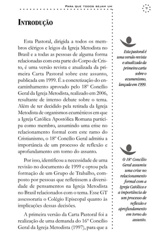 Para que todos sejam um
 ○   ○   ○   ○   ○   ○   ○   ○   ○   ○   ○   ○   ○   ○   ○   ○   ○   ○   ○   ○   ○   ○   ○   ○   ○   ○   ○   ○                     7




                                                                                                             ○
                                                                                                             ○
                                                                                                             ○
INTRODUÇÃO




                                                                                                             ○
                                                                                                             ○
                                                                                                             ○
                                                                                                             ○
                                                                                                             ○
                                                                                                             ○
   Esta Pastoral, dirigida a todos os mem-




                                                                                                             ○
                                                                                                             ○
bros clérigos e leigos da Igreja Metodista no




                                                                                                             ○
                                                                                                             ○
                                                                                                                     Esta pastoral é
Brasil e a todas as pessoas de alguma forma




                                                                                                             ○
                                                                                                                 uma versão revista




                                                                                                             ○
relacionadas com esta parte do Corpo de Cris-




                                                                                                             ○
                                                                                                                    e atualizada da




                                                                                                             ○
to, é uma versão revista e atualizada da pri-                                                                        primeira carta




                                                                                                             ○
                                                                                                             ○
meira Carta Pastoral sobre este assunto,                                                                                     sobre o




                                                                                                             ○
                                                                                                             ○
publicada em 1999. É a concretização do en-                                                                           ecumenismo,




                                                                                                             ○
                                                                                                                  lançada em 1999.




                                                                                                             ○
caminhamento aprovado pelo 18º Concílio



                                                                                                             ○
                                                                                                             ○
Geral da Igreja Metodista, realizado em 2006,


                                                                                                             ○
                                                                                                             ○
resultante de intenso debate sobre o tema.

                                                                                                             ○
                                                                                                             ○
Além de ter decidido pela retirada da Igreja
                                                                                                             ○
                                                                                                             ○
Metodista de organismos ecumênicos em que                                                                    ○
                                                                                                             ○



a Igreja Católica Apostólica Romana partici-
                                                                                                             ○
                                                                                                             ○




pa como membro, assumindo uma crise no
                                                                                                             ○
                                                                                                             ○




relacionamento formal com este ramo do
                                                                                                             ○
                                                                                                             ○




Cristianismo, o 18º Concílio Geral admitiu a
                                                                                                             ○




importância de um processo de reflexão e
                                                                                                             ○
                                                                                                             ○




aprofundamento em torno do assunto.
                                                                                                             ○
                                                                                                             ○
                                                                                                             ○




   Por isso, identificou a necessidade de uma                                                                       O 18º Concílio
                                                                                                             ○
                                                                                                             ○




revisão no documento de 1999 e optou pela                                                                           Geral assumiu
                                                                                                             ○




                                                                                                                     uma crise no
                                                                                                             ○




formação de um Grupo de Trabalho, com-
                                                                                                             ○




                                                                                                                  relacionamento
                                                                                                             ○




posto por pessoas que refletissem a diversi-
                                                                                                             ○




                                                                                                                     formal com a
                                                                                                             ○




dade de pensamentos na Igreja Metodista                                                                           Igreja Católica e
                                                                                                             ○
                                                                                                             ○




no Brasil relacionados com o tema. Esse GT                                                                       a importância de
                                                                                                             ○
                                                                                                             ○




assessoraria o Colégio Episcopal quanto às                                                                         um processo de
                                                                                                             ○




                                                                                                                         reflexão e
                                                                                                             ○




implicações dessas decisões.
                                                                                                             ○




                                                                                                                 aprofundamento
                                                                                                             ○
                                                                                                             ○




   A primeira versão da Carta Pastoral foi a                                                                          em torno do
                                                                                                             ○




                                                                                                                          assunto.
                                                                                                             ○




realização de uma demanda do 16º Concílio
                                                                                                             ○
                                                                                                             ○




Geral da Igreja Metodista (1997), para que a
                                                                                                             ○
 