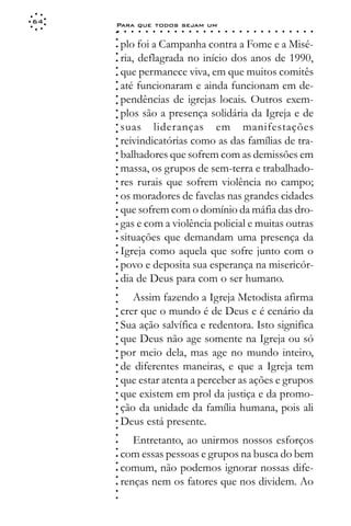 64
     Para que todos sejam um
     ○    ○   ○   ○   ○   ○   ○   ○   ○   ○   ○   ○   ○   ○   ○   ○   ○   ○   ○   ○   ○   ○   ○   ○   ○   ○   ○   ○




     ○
     ○
         plo foi a Campanha contra a Fome e a Misé-




     ○
         ria, deflagrada no início dos anos de 1990,



     ○
     ○
         que permanece viva, em que muitos comitês


     ○
     ○
         até funcionaram e ainda funcionam em de-

     ○
     ○
         pendências de igrejas locais. Outros exem-
     ○
     ○
     ○
     ○   plos são a presença solidária da Igreja e de
         suas lideranças em manifestações
     ○
     ○




         reivindicatórias como as das famílias de tra-
     ○
     ○




         balhadores que sofrem com as demissões em
     ○
     ○




         massa, os grupos de sem-terra e trabalhado-
     ○
     ○




         res rurais que sofrem violência no campo;
     ○
     ○




         os moradores de favelas nas grandes cidades
     ○
     ○




         que sofrem com o domínio da máfia das dro-
     ○
     ○




         gas e com a violência policial e muitas outras
     ○
     ○




         situações que demandam uma presença da
     ○
     ○




         Igreja como aquela que sofre junto com o
     ○
     ○




         povo e deposita sua esperança na misericór-
     ○




         dia de Deus para com o ser humano.
     ○
     ○
     ○




            Assim fazendo a Igreja Metodista afirma
     ○
     ○




         crer que o mundo é de Deus e é cenário da
     ○
     ○




         Sua ação salvífica e redentora. Isto significa
     ○
     ○




         que Deus não age somente na Igreja ou só
     ○
     ○




         por meio dela, mas age no mundo inteiro,
     ○
     ○




         de diferentes maneiras, e que a Igreja tem
     ○
     ○




         que estar atenta a perceber as ações e grupos
     ○
     ○




         que existem em prol da justiça e da promo-
     ○
     ○




         ção da unidade da família humana, pois ali
     ○
     ○




         Deus está presente.
     ○
     ○
     ○




            Entretanto, ao unirmos nossos esforços
     ○
     ○




         com essas pessoas e grupos na busca do bem
     ○
     ○




         comum, não podemos ignorar nossas dife-
     ○




         renças nem os fatores que nos dividem. Ao
     ○
     ○
     ○
     ○
 