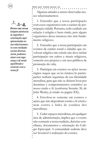 66
                      Para que todos sejam um
                      ○    ○   ○   ○   ○   ○   ○   ○   ○   ○   ○   ○   ○   ○   ○   ○   ○   ○   ○   ○   ○   ○   ○   ○   ○   ○   ○   ○




                      ○
                             Algumas atitudes a serem observadas nes-




                      ○
                      ○
                          ses relacionamentos:



                      ○
                      ○
                      ○
                              1. Entender que a nossa participação


                      ○
                      ○
                          com esses organismos tem o caráter de par-

                      ○
                      ○
 PONTOS PARA PENSAR       ticipação cidadã. Portanto, todo cuidado em
 Estejam atentos/as   ○
                      ○
                      ○
                          relação à religião é bem-vindo, pois alguns
 às sugestões e
                      ○



                          organismos dessa natureza não têm funda-
                      ○




 orientações aqui
                      ○




 apresentadas no          mento religioso;
                      ○
                      ○




 seu relacionamen-           2. Entender que a nossa participação em
                      ○
                      ○




 to com entidades
                          eventos de caráter social e cidadão que en-
                      ○




 sociais diversas.
                      ○




                          volvem religiões não-cristãs não deve incluir
                      ○




 Assim, podemos
                      ○




                          participação em cultos e rituais religiosos,
                      ○




 atuar com segu-
                      ○




 rança e de modo          somente nos projetos e em atos públicos de
                      ○
                      ○




 equilibrado e            promoção da vida;
                      ○
                      ○




 coerente com a
                      ○




 nossa fé.                   3. Participar em eventos ou ações nesses
                      ○
                      ○




                          órgãos requer que os/as irmãos/ãs partici-
                      ○
                      ○




                          pantes tenham segurança da sua identidade
                      ○
                      ○




                          metodista, para que não se deixem levar por
                      ○
                      ○




                          doutrinas e comportamentos estranhos ao
                      ○




                          nosso credo e fé (conforme Sermão 30, de
                      ○
                      ○




                          John Wesley, já citado na página XX);
                      ○
                      ○
                      ○




                             4. Envolver-se somente em eventos e
                      ○
                      ○




                          ações que não deponham contra a fé cristã e
                      ○
                      ○




                          nem contra a linha de conduta dos
                      ○
                      ○




                          metodistas;
                      ○
                      ○
                      ○




                              5. Ceder espaços metodistas, em qualquer
                      ○
                      ○




                          área de administração, implica que o evento
                      ○
                      ○




                          não contrarie a nossa tradição, decisões con-
                      ○
                      ○




                          ciliares, documentos e orientação do Colé-
                      ○
                      ○




                          gio Episcopal. A comunidade cedente deve
                      ○
                      ○




                          ser favorável à realização do evento;
                      ○
                      ○
                      ○
 