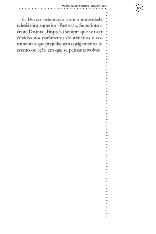Para que todos sejam um
 ○   ○   ○   ○   ○   ○   ○   ○   ○   ○   ○   ○   ○   ○   ○   ○   ○   ○   ○   ○   ○   ○   ○   ○   ○   ○   ○   ○   67




                                                                                                             ○
                                                                                                             ○
                                                                                                             ○
   6. Buscar orientação com a autoridade




                                                                                                             ○
                                                                                                             ○
eclesiástica superior (Pastor/a, Superinten-




                                                                                                             ○
                                                                                                             ○
dente Distrital, Bispo/a) sempre que se tiver




                                                                                                             ○
                                                                                                             ○
dúvidas nos parâmetros doutrinários e do-




                                                                                                             ○
                                                                                                             ○
cumentais que prejudiquem o julgamento do




                                                                                                             ○
                                                                                                             ○
evento ou ação em que se pensar envolver.




                                                                                                             ○
                                                                                                             ○
                                                                                                             ○
                                                                                                             ○
                                                                                                             ○
                                                                                                             ○
                                                                                                             ○
                                                                                                             ○
                                                                                                             ○
                                                                                                             ○
                                                                                                             ○
                                                                                                             ○
                                                                                                             ○
                                                                                                             ○
                                                                                                             ○
                                                                                                             ○
                                                                                                             ○
                                                                                                             ○
                                                                                                             ○
                                                                                                             ○
                                                                                                             ○
                                                                                                             ○
                                                                                                             ○
                                                                                                             ○
                                                                                                             ○
                                                                                                             ○
                                                                                                             ○
                                                                                                             ○
                                                                                                             ○
                                                                                                             ○
                                                                                                             ○
                                                                                                             ○
                                                                                                             ○
                                                                                                             ○
                                                                                                             ○
                                                                                                             ○
                                                                                                             ○
                                                                                                             ○
                                                                                                             ○
                                                                                                             ○
                                                                                                             ○
                                                                                                             ○
                                                                                                             ○
                                                                                                             ○
                                                                                                             ○
                                                                                                             ○
                                                                                                             ○
                                                                                                             ○
                                                                                                             ○
                                                                                                             ○
                                                                                                             ○
                                                                                                             ○
                                                                                                             ○
                                                                                                             ○
 