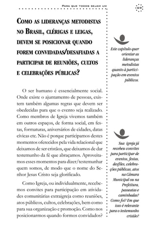 Para que todos sejam um
 ○   ○   ○   ○   ○   ○   ○   ○   ○   ○   ○   ○   ○   ○   ○   ○   ○   ○   ○   ○   ○   ○   ○   ○   ○   ○   ○   ○                     69




                                                                                                             ○
                                                                                                             ○
                                                                                                             ○
COMO AS LIDERANÇAS METODISTAS




                                                                                                             ○
                                                                                                             ○
                                                                                                             ○
NO BRASIL, CLÉRIGAS E LEIGAS,




                                                                                                             ○
                                                                                                             ○
                                                                                                             ○
                                                                                                             ○
DEVEM SE POSICIONAR QUANDO




                                                                                                             ○
                                                                                                             ○
                                                                                                             ○
                                                                                                                 Este capítulo quer
FOREM CONVIDADAS/DESAFIADAS A




                                                                                                             ○
                                                                                                                        orientar as




                                                                                                             ○
                                                                                                             ○
                                                                                                                         lideranças
PARTICIPAR DE REUNIÕES, CULTOS




                                                                                                             ○
                                                                                                                        metodistas




                                                                                                             ○
                                                                                                             ○
                                                                                                                  quanto à partici-
E CELEBRAÇÕES PÚBLICAS?




                                                                                                             ○
                                                                                                             ○
                                                                                                                 pação em eventos




                                                                                                             ○
                                                                                                                           públicos.




                                                                                                             ○
                                                                                                             ○
                                                                                                             ○
                                                                                                             ○
   O ser humano é essencialmente social.

                                                                                                             ○
                                                                                                             ○
Onde existe o ajuntamento de pessoas, exis-
                                                                                                             ○
                                                                                                             ○
tem também algumas regras que devem ser                                                                      ○
                                                                                                             ○

obedecidas para que o evento seja realizado.
                                                                                                             ○
                                                                                                             ○




Como membros de Igreja vivemos também
                                                                                                             ○
                                                                                                             ○




em outros espaços, de forma social, em fes-
                                                                                                             ○
                                                                                                             ○




tas, formaturas, aniversários de cidades, datas
                                                                                                             ○
                                                                                                             ○




cívicas etc. Não é porque participamos destes
                                                                                                             ○
                                                                                                             ○




momentos oferecidos pela vida relacional que
                                                                                                             ○




                                                                                                                       Sua igreja já
                                                                                                             ○




deixamos de ser cristãos, que deixamos de dar                                                                      recebeu convites
                                                                                                             ○
                                                                                                             ○




testemunho da fé que abraçamos. Aproveita-                                                                        para participar de
                                                                                                             ○
                                                                                                             ○




                                                                                                                     eventos, festas,
mos esses momentos para dizer/testemunhar
                                                                                                             ○




                                                                                                                   desfiles, celebra-
                                                                                                             ○




quem somos, de modo que o nome do Se-
                                                                                                             ○




                                                                                                                 ções públicas, atos
                                                                                                             ○




nhor Jesus Cristo seja glorificado.
                                                                                                             ○




                                                                                                                         na Câmara
                                                                                                             ○




                                                                                                                   Municipal ou na
                                                                                                             ○




   Como Igreja, ou individualmente, recebe-
                                                                                                             ○




                                                                                                                         Prefeitura,
                                                                                                             ○




mos convites para participação em ativida-
                                                                                                             ○




                                                                                                                         passeatas e
                                                                                                             ○




des comunitárias extraigreja como reuniões,                                                                            caminhadas?
                                                                                                             ○
                                                                                                             ○




                                                                                                                 Como foi? Em que
atos públicos, cultos, celebrações, bem como
                                                                                                             ○
                                                                                                             ○




                                                                                                                    isso é relevante
para sua organização e promoção. Como nos
                                                                                                             ○




                                                                                                                 para o testemunho
                                                                                                             ○
                                                                                                             ○




posicionarmos quando formos convidados?                                                                                      cristão?
                                                                                                             ○
 