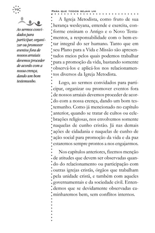 70
                       Para que todos sejam um
                       ○    ○   ○   ○   ○   ○   ○   ○   ○   ○   ○   ○   ○   ○   ○   ○   ○   ○   ○   ○   ○   ○   ○   ○   ○   ○   ○   ○




                       ○
                              A Igreja Metodista, como fruto de sua




                       ○
                       ○
                           herança wesleyana, entende e exercita, con-



                       ○
                       ○
 Ao sermos convi-          forme ensinam o Antigo e o Novo Testa-


                       ○
 dados para


                       ○
                           mentos, a responsabilidade com o bem-es-

                       ○
 participar, organi-

                       ○
                           tar integral do ser humano. Tanto que em
                       ○
 zar ou promover
 eventos fora de       ○
                       ○
                       ○   seu Plano para a Vida e Missão são apresen-
 nossos arraiais           tados meios pelos quais podemos trabalhar
                       ○
                       ○




 devemos proceder          para a promoção da vida, bastando somente
                       ○




 de acordo com a
                       ○




                           observá-los e aplicá-los nos relacionamen-
                       ○




 nossa crença,
                       ○




                           tos diversos da Igreja Metodista.
                       ○




 dando um bom
                       ○




 testemunho.
                       ○




                              Logo, ao sermos convidados para parti-
                       ○




                           cipar, organizar ou promover eventos fora
                       ○
                       ○




                           de nossos arraiais devemos proceder de acor-
                       ○
                       ○




                           do com a nossa crença, dando um bom tes-
                       ○
                       ○




                           temunho. Como já mencionado no capítulo
                       ○
                       ○




                           anterior, quando se tratar de cultos ou cele-
                       ○
                       ○




                           brações religiosas, nos envolvemos somente
                       ○
                       ○




                           naquelas de cunho cristão. Já nas demais
                       ○
                       ○




                           ações de cidadania e naquelas de cunho de
                       ○
                       ○




                           ação social para promoção da vida e da paz
                       ○
                       ○




                           estaremos sempre prontos a nos engajarmos.
                       ○
                       ○
                       ○




                              Nos capítulos anteriores, fizemos menção
                       ○
                       ○




                           de atitudes que devem ser observadas quan-
                       ○
                       ○




                           do do relacionamento ou participação com
                       ○
                       ○




                           outras igrejas cristãs, órgãos que trabalham
                       ○




                           pela unidade cristã, e também com aqueles
                       ○
                       ○




                           governamentais e da sociedade civil. Enten-
                       ○
                       ○




                           demos que se devidamente observadas ca-
                       ○
                       ○




                           minharemos bem, sem conflitos internos.
                       ○
                       ○
                       ○
                       ○
                       ○
                       ○
                       ○
                       ○
                       ○
                       ○
 