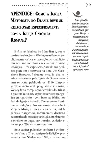 Para que todos sejam um
 ○   ○   ○   ○   ○   ○   ○   ○   ○   ○   ○   ○   ○   ○   ○   ○   ○   ○   ○   ○   ○   ○   ○   ○   ○   ○   ○   ○                   71




                                                                                                             ○
                                                                                                             ○
                                                                                                             ○
APÊNDICE: COMO A IGREJA




                                                                                                             ○
                                                                                                             ○
                                                                                                             ○
                                                                                                             ○
METODISTA NO BRASIL DEVE SE                                                                                           Este apêndice




                                                                                                             ○
                                                                                                             ○
                                                                                                                 procura resgatar




                                                                                                             ○
RELACIONAR ESPECIFICAMENTE                                                                                       historicamente o




                                                                                                             ○
                                                                                                             ○
                                                                                                                 contexto em que




                                                                                                             ○
COM A IGREJA                                 CATÓLICA




                                                                                                             ○
                                                                                                                     John Wesley se




                                                                                                             ○
                                                                                                                  posicionava em




                                                                                                             ○
ROMANA?



                                                                                                             ○
                                                                                                                         relação ao




                                                                                                             ○
                                                                                                             ○
                                                                                                                       Catolicismo,




                                                                                                             ○
                                                                                                                      criticando as




                                                                                                             ○
                                                                                                             ○
                                                                                                                  questões doutri-




                                                                                                             ○
    É fato na história do Metodismo, que o                                                                       nárias divergen-




                                                                                                             ○
                                                                                                             ○
seu inspirador, John Wesley, manifestava pu-                                                                       tes, mas respei-


                                                                                                             ○
blicamente crítica e oposição ao Catolicis-

                                                                                                             ○
                                                                                                                 tando as pessoas

                                                                                                             ○
mo Romano com base em sua compreensão                                                                                em espírito de
                                                                                                             ○
                                                                                                             ○
teológica. Uma exposição clara de sua posi-                                                                  ○
                                                                                                             ○
                                                                                                                  amor. É possível
ção pode ser observada na obra Um Cate-                                                                           agir assim hoje?
                                                                                                             ○
                                                                                                             ○




cismo Romano, fielmente extraído dos es-
                                                                                                             ○
                                                                                                             ○




critos aprovados pela Igreja de Roma: com
                                                                                                             ○
                                                                                                             ○




uma resposta, publicado em 1756. Empre-
                                                                                                             ○
                                                                                                             ○




gando o método de perguntas e respostas,
                                                                                                             ○
                                                                                                             ○




Wesley faz a compilação de várias doutrinas
                                                                                                             ○
                                                                                                             ○




e práticas católicas, expondo a visão evangé-
                                                                                                             ○
                                                                                                             ○




lica em oposição - com base na Bíblia, nos
                                                                                                             ○
                                                                                                             ○




Pais da Igreja e na razão Temas como Escri-
                                                                                                             ○




tura e tradição, culto aos santos, devoção à
                                                                                                             ○
                                                                                                             ○




Virgem Maria, salvação pelas obras, indul-
                                                                                                             ○
                                                                                                             ○




gências, purgatório, sacramentos, doutrina
                                                                                                             ○
                                                                                                             ○




eucarística da transubstanciação, ministérios
                                                                                                             ○
                                                                                                             ○




e sujeição ao papa, são tratados cuidadosa-
                                                                                                             ○
                                                                                                             ○




mente por Wesley nesses escritos.
                                                                                                             ○
                                                                                                             ○
                                                                                                             ○




   Esse caráter polêmico também é eviden-
                                                                                                             ○
                                                                                                             ○




te nos Vinte e Cinco Artigos de Religião, pre-
                                                                                                             ○
                                                                                                             ○




parados por Wesley, em 1784, a partir dos
                                                                                                             ○
 