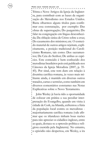 72
     Para que todos sejam um
     ○    ○   ○   ○   ○   ○   ○   ○   ○   ○   ○   ○   ○   ○   ○   ○   ○   ○   ○   ○   ○   ○   ○   ○   ○   ○   ○   ○




     ○
         Trinta e Nove Artigos da Igreja da Inglater-




     ○
     ○
         ra, para contribuir com as bases da organi-



     ○
     ○
         zação do Metodismo nos Estados Unidos.


     ○
     ○
         Basta olharmos alguns títulos para confir-

     ○
     ○
         mar essa constatação, por exemplo: Das
     ○
     ○
     ○
     ○   obras de superrogação; Do purgatório; Do
         falar na congregação em língua desconheci-
     ○
     ○




         da; Da oblação única de Cristo sobre a cruz;
     ○
     ○




         Do casamento dos ministros; etc. O conteú-
     ○
     ○




         do material de outros artigos rejeitam, expli-
     ○
     ○




         citamente, a posição tradicional do Catoli-
     ○
     ○




         cismo Romano, tais como: Dos sacramen-
     ○
     ○




         tos; Da Ceia do Senhor; De ambas as espé-
     ○




         cies. Este conteúdo é bem conhecido dos
     ○
     ○




         metodistas brasileiros pois está publicado nos
     ○
     ○




         Cânones da Igreja Metodista (2007, p. 35-
     ○
     ○




         45). Por sinal, este tom duro em relação à
     ○
     ○




         doutrina católica-romana, às vezes mais mi-
     ○
     ○




         litante ainda, é mantido em diversas outros
     ○
     ○




         tratados, cartas e sermões, como também em
     ○
     ○




         diversos comentários constantes nas Notas
     ○
     ○




         Explicativas sobre o Novo Testamento.
     ○
     ○
     ○




            John Wesley já havia tido a oportunidade
     ○




         de colocar em prática a sua peculiar inter-
     ○
     ○




         pretação do Evangelho, quando em visita à
     ○
     ○




         cidade de Cork, na Irlanda, enfrentou a fúria
     ○
     ○




         da população local contra os metodistas -
     ○
     ○




         majoritariamente católica romana (vale afir-
     ○
     ○




         mar que os irlandeses tinham boas razões
     ○
     ○




         para não apreciar os cidadãos ingleses, entre
     ○
     ○




         as quais, destaca-se a opressão política e reli-
     ○
     ○




         giosa exercida pela Inglaterra). No entanto,
     ○
     ○




         o episódio não despertou, em Wesley, a ira
     ○
     ○
     ○
 