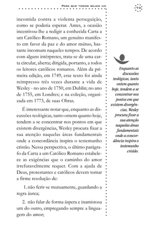 Para que todos sejam um
 ○   ○   ○   ○   ○   ○   ○   ○   ○   ○   ○   ○   ○   ○   ○   ○   ○   ○   ○   ○   ○   ○   ○   ○   ○   ○   ○   ○                     73




                                                                                                             ○
                                                                                                             ○
                                                                                                             ○
incontida contra a violenta perseguição,




                                                                                                             ○
                                                                                                             ○
como se poderia esperar. Antes, a ocasião




                                                                                                             ○
                                                                                                             ○
incentivou-lhe a redigir a conhecida Carta a




                                                                                                             ○
                                                                                                             ○
um Católico Romano, um genuíno manifes-




                                                                                                             ○
                                                                                                             ○
to em favor da paz e do amor mútuo, bas-




                                                                                                             ○
                                                                                                             ○
tante incomum naqueles tempos. De acordo




                                                                                                             ○
                                                                                                             ○
com alguns intérpretes, trata-se de uma car-




                                                                                                             ○
                                                                                                             ○
ta circular, aberta; dirigida, portanto, a todos




                                                                                                             ○
                                                                                                             ○
os leitores católicos romanos. Além da pri-                                                                             Enquanto as




                                                                                                             ○
                                                                                                                           discussões




                                                                                                             ○
meira edição, em 1749, esse texto foi ainda




                                                                                                             ○
                                                                                                                   teológicas, tanto




                                                                                                             ○
reimpresso três vezes durante a vida de



                                                                                                             ○
                                                                                                                      ontem quanto



                                                                                                             ○
Wesley - no ano de 1750, em Dublin; no ano                                                                        hoje, tendem a se


                                                                                                             ○
                                                                                                             ○
de 1755, em Londres; e na coleção, organi-                                                                           concentrar nos

                                                                                                             ○
                                                                                                             ○
zada em 1773, de suas Obras.                                                                                         pontos em que
                                                                                                             ○
                                                                                                             ○
                                                                                                             ○   existem divergên-
    É interessante notar que, enquanto as dis-                                                                           cias, Wesley
                                                                                                             ○
                                                                                                             ○




cussões teológicas, tanto ontem quanto hoje,                                                                        procura fixar a
                                                                                                             ○




                                                                                                                        sua atenção
                                                                                                             ○




tendem a se concentrar nos pontos em que
                                                                                                             ○




                                                                                                                     naquelas áreas
                                                                                                             ○




existem divergências, Wesley procura fixar a
                                                                                                             ○




                                                                                                                      fundamentais
                                                                                                             ○




sua atenção naquelas áreas fundamentais                                                                              onde a concor-
                                                                                                             ○
                                                                                                             ○




onde a concordância inspira o testemunho                                                                           dância inspira o
                                                                                                             ○
                                                                                                             ○




cristão. Nessa perspectiva, o último parágra-                                                                            testemunho
                                                                                                             ○




                                                                                                                              cristão.
                                                                                                             ○




fo da Carta a um Católico Romano estabele-
                                                                                                             ○
                                                                                                             ○




ce as exigências que o caminho do amor
                                                                                                             ○
                                                                                                             ○




irrefutavelmente requer. Com a ajuda de
                                                                                                             ○
                                                                                                             ○




Deus, protestantes e católicos devem tomar
                                                                                                             ○
                                                                                                             ○




a firme resolução de:
                                                                                                             ○
                                                                                                             ○
                                                                                                             ○




   1. não ferir-se mutuamente, guardando a
                                                                                                             ○
                                                                                                             ○




regra áurea;
                                                                                                             ○
                                                                                                             ○
                                                                                                             ○




  2. não falar de forma áspera e inamistosa
                                                                                                             ○
                                                                                                             ○




um do outro, empregando sempre a lingua-
                                                                                                             ○
                                                                                                             ○




gem do amor;
                                                                                                             ○
 
