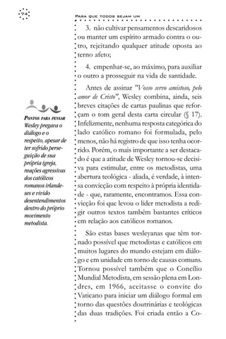 74
                       Para que todos sejam um
                       ○    ○   ○   ○   ○   ○   ○   ○   ○   ○   ○   ○   ○   ○   ○   ○   ○   ○   ○   ○   ○   ○   ○   ○   ○   ○   ○   ○




                       ○
                              3. não cultivar pensamentos descaridosos




                       ○
                       ○
                           ou manter um espírito armado contra o ou-



                       ○
                       ○
                           tro, rejeitando qualquer atitude oposta ao


                       ○
                       ○
                           terno afeto;

                       ○
                       ○
                       ○
                              4. empenhar-se, ao máximo, para auxiliar
                       ○
                       ○
                       ○
                       ○
                           o outro a prosseguir na vida de santidade.
                              Antes de assinar "Vosso servo amistoso, pelo
                       ○
                       ○




                           amor de Cristo", Wesley combina, ainda, seis
                       ○
                       ○




                           breves citações de cartas paulinas que refor-
                       ○
                       ○




                           çam o tom geral desta carta circular (§ 17).
                       ○




 PONTOS PARA PENSAR
                       ○




                           Infelizmente, nenhuma resposta categórica do
                       ○




 Wesley pregava o
                       ○




 diálogo e o               lado católico romano foi formulada, pelo
                       ○
                       ○




 respeito, apesar de       menos, não há registro de que isso tenha ocor-
                       ○
                       ○




 ter sofrido perse-        rido. Porém, o mais importante a ser destaca-
                       ○




 guição de sua
                       ○




                           do é que a atitude de Wesley tornou-se decisi-
                       ○




 própria igreja,
                       ○




                           va para estimular, entre os metodistas, uma
                       ○




 reações agressivas
                       ○




 dos católicos             abertura teológica - aliada, é verdade, à inten-
                       ○
                       ○




 romanos irlande-          sa convicção com respeito à própria identida-
                       ○
                       ○




 ses e vivido              de - que, raramente, encontramos. Essa con-
                       ○




 desentendimentos
                       ○




                           vicção foi que levou o líder metodista a redi-
                       ○




 dentro do próprio
                       ○




                           gir outros textos também bastantes críticos
                       ○




 movimento
                       ○




 metodista.                em relação aos católicos romanos.
                       ○
                       ○




                              São estas bases wesleyanas que têm tor-
                       ○
                       ○




                           nado possível que metodistas e católicos em
                       ○
                       ○




                           muitos lugares do mundo estejam em diálo-
                       ○
                       ○




                           go e em unidade em torno de causas comuns.
                       ○
                       ○




                           Tornou possível também que o Concílio
                       ○
                       ○




                           Mundial Metodista, em sessão plena em Lon-
                       ○
                       ○




                           dres, em 1966, aceitasse o convite do
                       ○
                       ○




                           Vaticano para iniciar um diálogo formal em
                       ○
                       ○




                           torno das questões doutrinárias e teológicas
                       ○
                       ○




                           das duas tradições. Foi criada então a Co-
                       ○
                       ○
                       ○
 