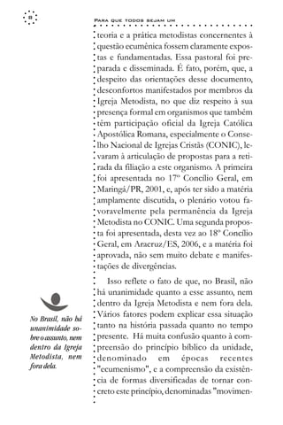 8
                     Para que todos sejam um
                     ○    ○   ○   ○   ○   ○   ○   ○   ○   ○   ○   ○   ○   ○   ○   ○   ○   ○   ○   ○   ○   ○   ○   ○   ○   ○   ○   ○




                     ○
                         teoria e a prática metodistas concernentes à




                     ○
                     ○
                         questão ecumênica fossem claramente expos-



                     ○
                     ○
                         tas e fundamentadas. Essa pastoral foi pre-


                     ○
                     ○
                         parada e disseminada. É fato, porém, que, a

                     ○
                     ○
                         despeito das orientações desse documento,
                     ○
                     ○
                     ○
                     ○
                         desconfortos manifestados por membros da
                         Igreja Metodista, no que diz respeito à sua
                     ○
                     ○




                         presença formal em organismos que também
                     ○
                     ○




                         têm participação oficial da Igreja Católica
                     ○
                     ○




                         Apostólica Romana, especialmente o Conse-
                     ○
                     ○




                         lho Nacional de Igrejas Cristãs (CONIC), le-
                     ○
                     ○




                         varam à articulação de propostas para a reti-
                     ○




                         rada da filiação a este organismo. A primeira
                     ○
                     ○




                         foi apresentada no 17º Concílio Geral, em
                     ○
                     ○




                         Maringá/PR, 2001, e, após ter sido a matéria
                     ○
                     ○




                         amplamente discutida, o plenário votou fa-
                     ○
                     ○




                         voravelmente pela permanência da Igreja
                     ○
                     ○




                         Metodista no CONIC. Uma segunda propos-
                     ○
                     ○




                         ta foi apresentada, desta vez ao 18º Concílio
                     ○
                     ○




                         Geral, em Aracruz/ES, 2006, e a matéria foi
                     ○
                     ○




                         aprovada, não sem muito debate e manifes-
                     ○
                     ○




                         tações de divergências.
                     ○
                     ○




                            Isso reflete o fato de que, no Brasil, não
                     ○
                     ○




                         há unanimidade quanto a esse assunto, nem
                     ○
                     ○




                         dentro da Igreja Metodista e nem fora dela.
                     ○
                     ○




                         Vários fatores podem explicar essa situação
                     ○




No Brasil, não há
                     ○




                         tanto na história passada quanto no tempo
                     ○




unanimidade so-
                     ○




                         presente. Há muita confusão quanto à com-
                     ○




bre o assunto, nem
                     ○




dentro da Igreja         preensão do princípio bíblico da unidade,
                     ○
                     ○




Metodista, nem           denominado em épocas recentes
                     ○
                     ○




fora dela.               "ecumenismo", e a compreensão da existên-
                     ○
                     ○




                         cia de formas diversificadas de tornar con-
                     ○
                     ○




                         creto este princípio, denominadas "movimen-
                     ○
                     ○
                     ○
 