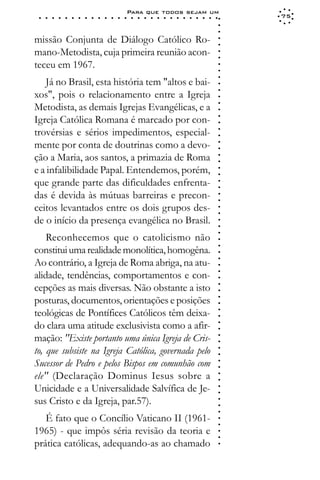 Para que todos sejam um
 ○   ○   ○   ○   ○   ○   ○   ○   ○   ○   ○   ○   ○   ○   ○   ○   ○   ○   ○   ○   ○   ○   ○   ○   ○   ○   ○   ○   75




                                                                                                             ○
                                                                                                             ○
                                                                                                             ○
missão Conjunta de Diálogo Católico Ro-




                                                                                                             ○
                                                                                                             ○
mano-Metodista, cuja primeira reunião acon-




                                                                                                             ○
                                                                                                             ○
teceu em 1967.




                                                                                                             ○
                                                                                                             ○
                                                                                                             ○
   Já no Brasil, esta história tem "altos e bai-




                                                                                                             ○
                                                                                                             ○
xos", pois o relacionamento entre a Igreja




                                                                                                             ○
Metodista, as demais Igrejas Evangélicas, e a




                                                                                                             ○
                                                                                                             ○
Igreja Católica Romana é marcado por con-




                                                                                                             ○
                                                                                                             ○
trovérsias e sérios impedimentos, especial-




                                                                                                             ○
                                                                                                             ○
mente por conta de doutrinas como a devo-




                                                                                                             ○
                                                                                                             ○
ção a Maria, aos santos, a primazia de Roma




                                                                                                             ○
                                                                                                             ○
e a infalibilidade Papal. Entendemos, porém,



                                                                                                             ○
                                                                                                             ○
que grande parte das dificuldades enfrenta-


                                                                                                             ○
                                                                                                             ○
das é devida às mútuas barreiras e precon-

                                                                                                             ○
                                                                                                             ○
ceitos levantados entre os dois grupos des-
                                                                                                             ○
                                                                                                             ○
de o início da presença evangélica no Brasil.                                                                ○
                                                                                                             ○
                                                                                                             ○




    Reconhecemos que o catolicismo não
                                                                                                             ○
                                                                                                             ○




constitui uma realidade monolítica, homogêna.
                                                                                                             ○




Ao contrário, a Igreja de Roma abriga, na atu-
                                                                                                             ○
                                                                                                             ○




alidade, tendências, comportamentos e con-
                                                                                                             ○
                                                                                                             ○




cepções as mais diversas. Não obstante a isto
                                                                                                             ○
                                                                                                             ○




posturas, documentos, orientações e posições
                                                                                                             ○
                                                                                                             ○




teológicas de Pontífices Católicos têm deixa-
                                                                                                             ○
                                                                                                             ○




do clara uma atitude exclusivista como a afir-
                                                                                                             ○
                                                                                                             ○




mação: "Existe portanto uma única Igreja de Cris-
                                                                                                             ○
                                                                                                             ○




to, que subsiste na Igreja Católica, governada pelo
                                                                                                             ○
                                                                                                             ○




Sucessor de Pedro e pelos Bispos em comunhão com
                                                                                                             ○
                                                                                                             ○




ele" (Declaração Dominus Iesus sobre a
                                                                                                             ○
                                                                                                             ○




Unicidade e a Universalidade Salvífica de Je-
                                                                                                             ○
                                                                                                             ○




sus Cristo e da Igreja, par.57).
                                                                                                             ○
                                                                                                             ○
                                                                                                             ○




   É fato que o Concílio Vaticano II (1961-
                                                                                                             ○
                                                                                                             ○




1965) - que impôs séria revisão da teoria e
                                                                                                             ○
                                                                                                             ○




prática católicas, adequando-as ao chamado
                                                                                                             ○
 