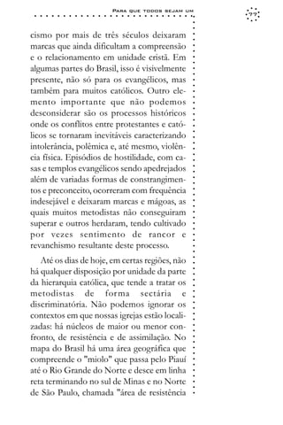 Para que todos sejam um
 ○   ○   ○   ○   ○   ○   ○   ○   ○   ○   ○   ○   ○   ○   ○   ○   ○   ○   ○   ○   ○   ○   ○   ○   ○   ○   ○   ○   77




                                                                                                             ○
                                                                                                             ○
                                                                                                             ○
cismo por mais de três séculos deixaram




                                                                                                             ○
                                                                                                             ○
marcas que ainda dificultam a compreensão




                                                                                                             ○
                                                                                                             ○
e o relacionamento em unidade cristã. Em




                                                                                                             ○
                                                                                                             ○
algumas partes do Brasil, isso é visivelmente




                                                                                                             ○
                                                                                                             ○
presente, não só para os evangélicos, mas




                                                                                                             ○
                                                                                                             ○
também para muitos católicos. Outro ele-




                                                                                                             ○
                                                                                                             ○
mento importante que não podemos




                                                                                                             ○
                                                                                                             ○
desconsiderar são os processos históricos




                                                                                                             ○
                                                                                                             ○
onde os conflitos entre protestantes e cató-




                                                                                                             ○
                                                                                                             ○
licos se tornaram inevitáveis caracterizando




                                                                                                             ○
intolerância, polêmica e, até mesmo, violên-



                                                                                                             ○
                                                                                                             ○
cia física. Episódios de hostilidade, com ca-


                                                                                                             ○
                                                                                                             ○
sas e templos evangélicos sendo apedrejados

                                                                                                             ○
                                                                                                             ○
além de variadas formas de constrangimen-
tos e preconceito, ocorreram com frequência                                                                  ○
                                                                                                             ○
                                                                                                             ○
                                                                                                             ○


indesejável e deixaram marcas e mágoas, as
                                                                                                             ○
                                                                                                             ○




quais muitos metodistas não conseguiram
                                                                                                             ○
                                                                                                             ○




superar e outros herdaram, tendo cultivado
                                                                                                             ○
                                                                                                             ○




por vezes sentimento de rancor e
                                                                                                             ○
                                                                                                             ○




revanchismo resultante deste processo.
                                                                                                             ○
                                                                                                             ○




   Até os dias de hoje, em certas regiões, não
                                                                                                             ○
                                                                                                             ○




há qualquer disposição por unidade da parte
                                                                                                             ○
                                                                                                             ○




da hierarquia católica, que tende a tratar os
                                                                                                             ○
                                                                                                             ○




metodistas de for ma sectária e
                                                                                                             ○
                                                                                                             ○




discriminatória. Não podemos ignorar os
                                                                                                             ○
                                                                                                             ○




contextos em que nossas igrejas estão locali-
                                                                                                             ○
                                                                                                             ○




zadas: há núcleos de maior ou menor con-
                                                                                                             ○
                                                                                                             ○




fronto, de resistência e de assimilação. No
                                                                                                             ○
                                                                                                             ○




mapa do Brasil há uma área geográfica que
                                                                                                             ○
                                                                                                             ○




compreende o "miolo" que passa pelo Piauí
                                                                                                             ○
                                                                                                             ○




até o Rio Grande do Norte e desce em linha
                                                                                                             ○
                                                                                                             ○




reta terminando no sul de Minas e no Norte
                                                                                                             ○
                                                                                                             ○




de São Paulo, chamada "área de resistência
                                                                                                             ○
 