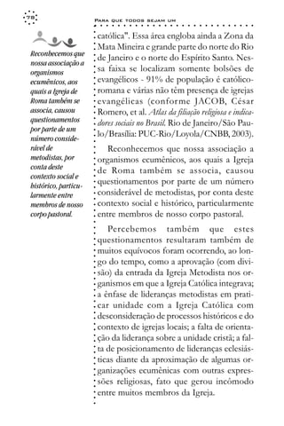 78
                       Para que todos sejam um
                       ○    ○   ○   ○   ○   ○   ○   ○   ○   ○   ○   ○   ○   ○   ○   ○   ○   ○   ○   ○   ○   ○   ○   ○   ○   ○   ○   ○




                       ○
                       ○
                           católica". Essa área engloba ainda a Zona da




                       ○
                           Mata Mineira e grande parte do norte do Rio



                       ○
                       ○
 Reconhecemos que
                           de Janeiro e o norte do Espírito Santo. Nes-


                       ○
 nossa associação a


                       ○
                           sa faixa se localizam somente bolsões de

                       ○
 organismos

                       ○
                           evangélicos - 91% de população é católico-
                       ○
 ecumênicos, aos
                       ○
 quais a Igreja de     ○
                       ○
                           romana e várias não têm presença de igrejas
 Roma também se            evangélicas (confor me JACOB, César
                       ○
                       ○




 associa, causou           Romero, et al. Atlas da filiação religiosa e indica-
                       ○




 questionamentos
                       ○




                           dores sociais no Brasil. Rio de Janeiro/São Pau-
                       ○




 por parte de um
                       ○




 número conside-
                           lo/Brasília: PUC-Rio/Loyola/CNBB, 2003).
                       ○
                       ○




 rável de                     Reconhecemos que nossa associação a
                       ○
                       ○




 metodistas, por           organismos ecumênicos, aos quais a Igreja
                       ○




 conta deste
                       ○




                           de Roma também se associa, causou
                       ○




 contexto social e
                       ○




                           questionamentos por parte de um número
                       ○




 histórico, particu-
                       ○




 larmente entre            considerável de metodistas, por conta deste
                       ○
                       ○




 membros de nosso          contexto social e histórico, particularmente
                       ○




                           entre membros de nosso corpo pastoral.
                       ○




 corpo pastoral.
                       ○
                       ○




                              Percebemos também que estes
                       ○
                       ○




                           questionamentos resultaram também de
                       ○
                       ○




                           muitos equívocos foram ocorrendo, ao lon-
                       ○
                       ○




                           go do tempo, como a aprovação (com divi-
                       ○
                       ○




                           são) da entrada da Igreja Metodista nos or-
                       ○
                       ○




                           ganismos em que a Igreja Católica integrava;
                       ○
                       ○




                           a ênfase de lideranças metodistas em prati-
                       ○
                       ○




                           car unidade com a Igreja Católica com
                       ○




                           desconsideração de processos históricos e do
                       ○
                       ○




                           contexto de igrejas locais; a falta de orienta-
                       ○
                       ○




                           ção da liderança sobre a unidade cristã; a fal-
                       ○
                       ○




                           ta de posicionamento de lideranças eclesiás-
                       ○
                       ○




                           ticas diante da aproximação de algumas or-
                       ○
                       ○




                           ganizações ecumênicas com outras expres-
                       ○
                       ○




                           sões religiosas, fato que gerou incômodo
                       ○
                       ○




                           entre muitos membros da Igreja.
                       ○
                       ○
                       ○
 