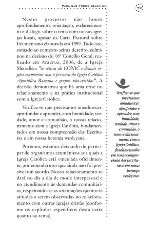 Para que todos sejam um
 ○   ○   ○   ○   ○   ○   ○   ○   ○   ○   ○   ○   ○   ○   ○   ○   ○   ○   ○   ○   ○   ○   ○   ○   ○   ○   ○   ○                    79




                                                                                                             ○
                                                                                                             ○
                                                                                                             ○
   Nestes processos não houve




                                                                                                             ○
                                                                                                             ○
aprofundamento, orientação, esclarecimen-




                                                                                                             ○
                                                                                                             ○
to e diálogo sobre o tema com nossas igre-




                                                                                                             ○
                                                                                                             ○
jas locais, apesar da Carta Pastoral sobre




                                                                                                             ○
                                                                                                             ○
Ecumenismo elaborada em 1999. Tudo isto,




                                                                                                             ○
                                                                                                             ○
somado ao contexto acima descrito, culmi-




                                                                                                             ○
                                                                                                             ○
nou na decisão do 18º Concílio Geral, rea-




                                                                                                             ○
                                                                                                             ○
lizado em Aracruz, 2006, de a Igreja




                                                                                                             ○
                                                                                                             ○
Metodista "se retirar do CONIC e demais ór-




                                                                                                             ○
                                                                                                             ○
gãos ecumênicos com a presença da Igreja Católica




                                                                                                             ○
Apostólica Romana e grupos não-cristãos". A



                                                                                                             ○
                                                                                                             ○
decisão demonstrou que há uma crise no


                                                                                                             ○
                                                                                                             ○
relacionamento e na prática institucional                                                                           Verifica-se que

                                                                                                             ○
                                                                                                             ○
com a Igreja Católica.                                                                                                  precisamos
                                                                                                             ○
                                                                                                             ○
                                                                                                                       amadurecer,
                                                                                                             ○
   Verifica-se que precisamos amadurecer,                                                                    ○
                                                                                                             ○
                                                                                                                      aprofundar e
aprofundar e aprender, com humildade, ver-                                                                           aprender, com
                                                                                                             ○
                                                                                                             ○




dade, amor e comunhão, o nosso relacio-                                                                                 humildade,
                                                                                                             ○




                                                                                                                   verdade, amor e
                                                                                                             ○




namento com a Igreja Católica, fundamen-
                                                                                                             ○




                                                                                                                      comunhão, o
                                                                                                             ○




tados em nossa compreensão das Escritu-
                                                                                                             ○




                                                                                                                  nosso relaciona-
                                                                                                             ○




ras e em nossa herança wesleyana.                                                                                     mento com a
                                                                                                             ○
                                                                                                             ○




    Portanto, estamos deixando de partici-                                                                          Igreja Católica,
                                                                                                             ○
                                                                                                             ○




                                                                                                                   fundamentados
par de organismos ecumênicos aos quais a
                                                                                                             ○




                                                                                                                 em nossa compre-
                                                                                                             ○




Igreja Católica está vinculada oficialmen-
                                                                                                             ○




                                                                                                                 ensão das Escritu-
                                                                                                             ○




te, por entendermos que ainda não foi pos-
                                                                                                             ○




                                                                                                                     ras e em nossa
                                                                                                             ○




                                                                                                                            herança
                                                                                                             ○




sível um acordo. Nosso relacionamento se
                                                                                                             ○




                                                                                                                         wesleyana.
                                                                                                             ○




dará no dia a dia de modo interpessoal e
                                                                                                             ○
                                                                                                             ○




no atendimento às demandas comunitári-
                                                                                                             ○
                                                                                                             ○




as, respeitando-se as orientações quanto às
                                                                                                             ○
                                                                                                             ○




atitudes a serem observadas no relaciona-
                                                                                                             ○
                                                                                                             ○




mento com outras igrejas cristãs (confor-
                                                                                                             ○
                                                                                                             ○




me os capítulos específicos desta carta
                                                                                                             ○
                                                                                                             ○




quanto ao tema).
                                                                                                             ○
 
