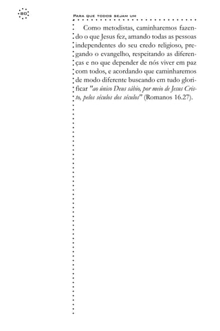 80
     Para que todos sejam um
     ○    ○   ○   ○   ○   ○   ○   ○   ○   ○   ○   ○   ○   ○   ○   ○   ○   ○   ○   ○   ○   ○   ○   ○   ○   ○   ○   ○




     ○
     ○
             Como metodistas, caminharemos fazen-




     ○
         do o que Jesus fez, amando todas as pessoas



     ○
     ○
         independentes do seu credo religioso, pre-


     ○
     ○
         gando o evangelho, respeitando as diferen-

     ○
     ○
         ças e no que depender de nós viver em paz
     ○
     ○
     ○
     ○   com todos, e acordando que caminharemos
         de modo diferente buscando em tudo glori-
     ○
     ○




         ficar "ao único Deus sábio, por meio de Jesus Cris-
     ○
     ○




         to, pelos séculos dos séculos" (Romanos 16.27).
     ○
     ○
     ○
     ○
     ○
     ○
     ○
     ○
     ○
     ○
     ○
     ○
     ○
     ○
     ○
     ○
     ○
     ○
     ○
     ○
     ○
     ○
     ○
     ○
     ○
     ○
     ○
     ○
     ○
     ○
     ○
     ○
     ○
     ○
     ○
     ○
     ○
     ○
     ○
     ○
     ○
     ○
     ○
     ○
     ○
     ○
     ○
     ○
     ○
     ○
 