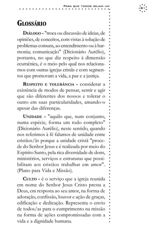 Para que todos sejam um
 ○   ○   ○   ○   ○   ○   ○   ○   ○   ○   ○   ○   ○   ○   ○   ○   ○   ○   ○   ○   ○   ○   ○   ○   ○   ○   ○   ○   81




                                                                                                             ○
                                                                                                             ○
                                                                                                             ○
                                                                                                             ○
GLOSSÁRIO




                                                                                                             ○
                                                                                                             ○
                                                                                                             ○
   DIÁLOGO - "troca ou discussão de ideias, de




                                                                                                             ○
                                                                                                             ○
opiniões, de conceitos, com vistas à solução de




                                                                                                             ○
                                                                                                             ○
problemas comuns, ao entendimento ou à har-




                                                                                                             ○
                                                                                                             ○
monia; comunicação" (Dicionário Aurélio),




                                                                                                             ○
                                                                                                             ○
portanto, no que diz respeito à dimensão




                                                                                                             ○
                                                                                                             ○
ecumênica, é o meio pelo qual nos relaciona-




                                                                                                             ○
mos com outras igrejas cristãs e com segmen-




                                                                                                             ○
                                                                                                             ○
tos que promovam a vida, a paz e a justiça.




                                                                                                             ○
                                                                                                             ○
                                                                                                             ○
   RESPEITO E TOLERÂNCIA - considerar a



                                                                                                             ○
                                                                                                             ○
existência de modos de pensar, sentir e agir


                                                                                                             ○
                                                                                                             ○
que são diferentes dos nossos e tolerar o

                                                                                                             ○
outro em suas particularidades, amando-o
apesar das diferenças.                                                                                       ○
                                                                                                             ○
                                                                                                             ○
                                                                                                             ○
                                                                                                             ○




   UNIDADE - "aquilo que, num conjunto,
                                                                                                             ○
                                                                                                             ○




numa espécie, forma um todo completo"
                                                                                                             ○
                                                                                                             ○




(Dicionário Aurélio), neste sentido, quando
                                                                                                             ○




nos referimos à fé falamos de unidade entre
                                                                                                             ○
                                                                                                             ○




cristãos/ãs porque a unidade cristã "proce-
                                                                                                             ○
                                                                                                             ○




de do Senhor Jesus e é realizada por meio do
                                                                                                             ○
                                                                                                             ○




Espírito Santo, pela rica diversidade de dons,
                                                                                                             ○
                                                                                                             ○




ministérios, serviços e estruturas que possi-
                                                                                                             ○
                                                                                                             ○




bilitam aos cristãos trabalhar em amor".
                                                                                                             ○
                                                                                                             ○




(Plano para Vida e Missão).
                                                                                                             ○
                                                                                                             ○




   CULTO - é o serviço que a igreja reunida
                                                                                                             ○
                                                                                                             ○




em nome do Senhor Jesus Cristo presta a
                                                                                                             ○
                                                                                                             ○




Deus, em resposta ao seu amor, na forma de
                                                                                                             ○
                                                                                                             ○




adoração, confissão, louvor e ação de graças,
                                                                                                             ○
                                                                                                             ○




edificação e dedicação. Representa o envio
                                                                                                             ○
                                                                                                             ○




de todos/as para o cumprimento na missão
                                                                                                             ○
                                                                                                             ○




na forma de ações compromissadas com a
                                                                                                             ○
                                                                                                             ○




vida e a dignidade humana.
                                                                                                             ○
 