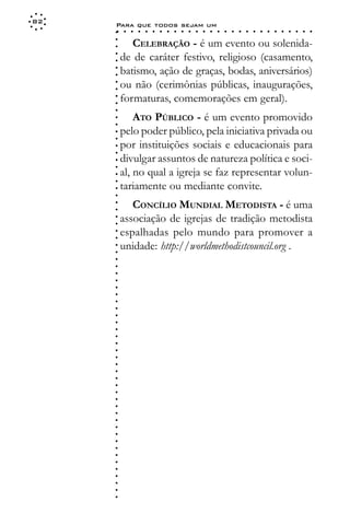 82
     Para que todos sejam um
     ○    ○   ○   ○   ○   ○   ○   ○   ○   ○   ○   ○   ○   ○   ○   ○   ○   ○   ○   ○   ○   ○   ○   ○   ○   ○   ○   ○




     ○
            CELEBRAÇÃO - é um evento ou solenida-




     ○
     ○
         de de caráter festivo, religioso (casamento,



     ○
     ○
         batismo, ação de graças, bodas, aniversários)


     ○
     ○
         ou não (cerimônias públicas, inaugurações,

     ○
     ○
         formaturas, comemorações em geral).
     ○
     ○
     ○
     ○
     ○
             ATO PÚBLICO - é um evento promovido
         pelo poder público, pela iniciativa privada ou
     ○
     ○




         por instituições sociais e educacionais para
     ○
     ○




         divulgar assuntos de natureza política e soci-
     ○
     ○




         al, no qual a igreja se faz representar volun-
     ○
     ○




         tariamente ou mediante convite.
     ○
     ○




            CONCÍLIO MUNDIAL METODISTA - é uma
     ○
     ○




         associação de igrejas de tradição metodista
     ○
     ○




         espalhadas pelo mundo para promover a
     ○
     ○




         unidade: http://worldmethodistcouncil.org .
     ○
     ○
     ○
     ○
     ○
     ○
     ○
     ○
     ○
     ○
     ○
     ○
     ○
     ○
     ○
     ○
     ○
     ○
     ○
     ○
     ○
     ○
     ○
     ○
     ○
     ○
     ○
     ○
     ○
     ○
     ○
     ○
     ○
     ○
     ○
     ○
     ○
 