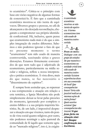 Para que todos sejam um
 ○   ○   ○   ○   ○   ○   ○   ○   ○   ○   ○   ○   ○   ○   ○   ○   ○   ○   ○   ○   ○   ○   ○   ○   ○   ○   ○   ○                       9




                                                                                                             ○
                                                                                                             ○
                                                                                                             ○
to ecumênico". Critica-se o princípio com




                                                                                                             ○
                                                                                                             ○
base em visões negativas de algumas formas




                                                                                                             ○
                                                                                                             ○
de concretizá-lo. É fato que a caminhada                                                                         A caminhada




                                                                                                             ○
                                                                                                             ○
ecumênica mostrou-se não isenta de equí-                                                                         ecumênica




                                                                                                             ○
                                                                                                                 mostrou-se não




                                                                                                             ○
vocos. Diversos grupos e pessoas, no afã de




                                                                                                             ○
                                                                                                                 isenta de equívo-




                                                                                                             ○
alcançarem a tão desejada reconciliação, che-                                                                    cos. O termo




                                                                                                             ○
                                                                                                             ○
garam a comprometer sua própria identida-                                                                        ecumenismo tem




                                                                                                             ○
                                                                                                             ○
de confessional. Há, inclusive, quem pense                                                                       sido usado de




                                                                                                             ○
                                                                                                                 maneira contro-




                                                                                                             ○
que ecumenismo nada mais é do que a sim-




                                                                                                             ○
ples integração de credos diferentes. Sabe-                                                                      vertida.




                                                                                                             ○
                                                                                                             ○
mos e não podemos ignorar o fato de que



                                                                                                             ○
                                                                                                             ○
no presente momento o ter mo


                                                                                                             ○
                                                                                                                 PONDO EM PRÁTICA



                                                                                                             ○
"ecumenismo" tem sido usado de maneira

                                                                                                             ○
                                                                                                                 Dialogue com seu

                                                                                                             ○
controvertida, suscitando sérias e graves                                                                        grupo de estudos:
                                                                                                             ○
                                                                                                             ○
distorções. Estamos firmemente convenci-                                                                     ○
                                                                                                                 De que maneira o
                                                                                                                 ecumenismo ou
                                                                                                             ○


dos de que nem tudo que é adjetivado de
                                                                                                             ○




                                                                                                                 unidade cristã tem
                                                                                                             ○




ecumenismo, particularmente na mídia se-
                                                                                                             ○




                                                                                                                 sido usado de
                                                                                                             ○




cular e religiosa, reflete a nossa interpreta-                                                                   maneira contro-
                                                                                                             ○
                                                                                                             ○




ção e prática ecumênicas. À vista disso, mais                                                                    vertida? Existem
                                                                                                             ○
                                                                                                             ○




do que nunca, se faz necessário o                                                                                experiências disso
                                                                                                             ○




                                                                                                                 em sua comunida-
                                                                                                             ○




"discernimento de espíritos".
                                                                                                             ○




                                                                                                                 de local? Que
                                                                                                             ○




   É sempre bom assinalar que, ao repensar                                                                       consequências
                                                                                                             ○
                                                                                                             ○




a sua compreensão e atuação em relação a                                                                         houve? Teria sido
                                                                                                             ○
                                                                                                             ○




esta temática, a Igreja Metodista não pode                                                                       possível realizar as
                                                                                                             ○




                                                                                                                 mesmas ações de
                                                                                                             ○




simplesmente deixar-se levar pelas pressões
                                                                                                             ○




                                                                                                                 outra forma?
                                                                                                             ○




do momento, ignorando por completo o
                                                                                                             ○




                                                                                                                 Quais acertos
                                                                                                             ○




ensino bíblico e a sua própria trajetória his-                                                                   existem? Que
                                                                                                             ○
                                                                                                             ○




tórica. Se, de um lado, é impossível despre-                                                                     consequências eles
                                                                                                             ○




                                                                                                                 trazem? O que
                                                                                                             ○




zar a situação em que vivemos, tanto do pon-
                                                                                                             ○




                                                                                                                 Jesus faria em
                                                                                                             ○




to de vista social quanto religioso, por outro,
                                                                                                             ○




                                                                                                                 situação simi-
                                                                                                             ○




não podemos restringir a ação pastoral da                                                                        lar? Busque
                                                                                                             ○
                                                                                                             ○




comunidade de fé àquilo que somente agra-                                                                        confirmação nas
                                                                                                             ○
                                                                                                             ○




de ao "mercado religioso", isto é, às exigên-                                                                    Escrituras.
                                                                                                             ○
 