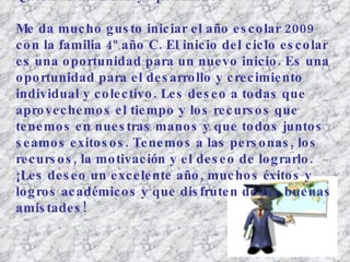 Queridas alumnas y apoderados: Me da mucho gusto iniciar el año escolar 2009 con la familia 4º año C. El inicio del ciclo escolar es una oportunidad para un nuevo inicio. Es una oportunidad para el desarrollo y crecimiento individual y colectivo. Les deseo a todas que aprovechemos el tiempo y los recursos que tenemos en nuestras manos y que todos juntos seamos exitosos. Tenemos a las personas, los recursos, la motivación y el deseo de lograrlo.  ¡Les deseo un excelente año, muchos éxitos y logros académicos y que disfruten de las buenas amistades!   