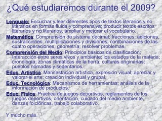 ¿Qué estudiaremos durante el 2009? Lenguaje:  Escuchar y leer diferentes tipos de textos literarios y no literarios en formas fluida y comprensiva; producir textos escritos literarios y no literarios, ampliar y mejorar el vocabulario. Matemática : Comprensión de sistema decimal; fracciones; adiciones, sustracciones, multiplicaciones y divisiones; combinaciones de las cuatro operaciones; geometría; resolver problemas.  Comprensión del Medio : Principios básicos de clasificación; Interacción entre seres vivos y ambiente; los estados de la materia; cronología; zonas climáticas de la tierra; culturas originarias; pueblos nómadas y sedentarios. Educ. Artística : Manifestación artística, expresión visual; apreciar y valorar el arte; creación individual y grupal. Educ. Tecnológica : Mecanismos de herramientas; análisis de la información de productos. Educ. Física : Practica de juegos deportivos, reglamentos de los juegos deportivos, orientación, cuidado del medio ambiente, danzas folclóricas, trabajo colaborativo. Y mucho más. 