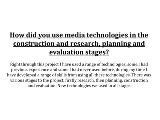 How did you use media technologies in the
  construction and research, planning and
             evaluation stages?
 Right through this project I have used a range of technologies, some I had
  previous experience and some I had never used before, during my time I
have developed a range of skills from using all these technologies. There was
 various stages to the project, firstly research, then planning, construction
          and evaluation. New technologies we used in all stages
 