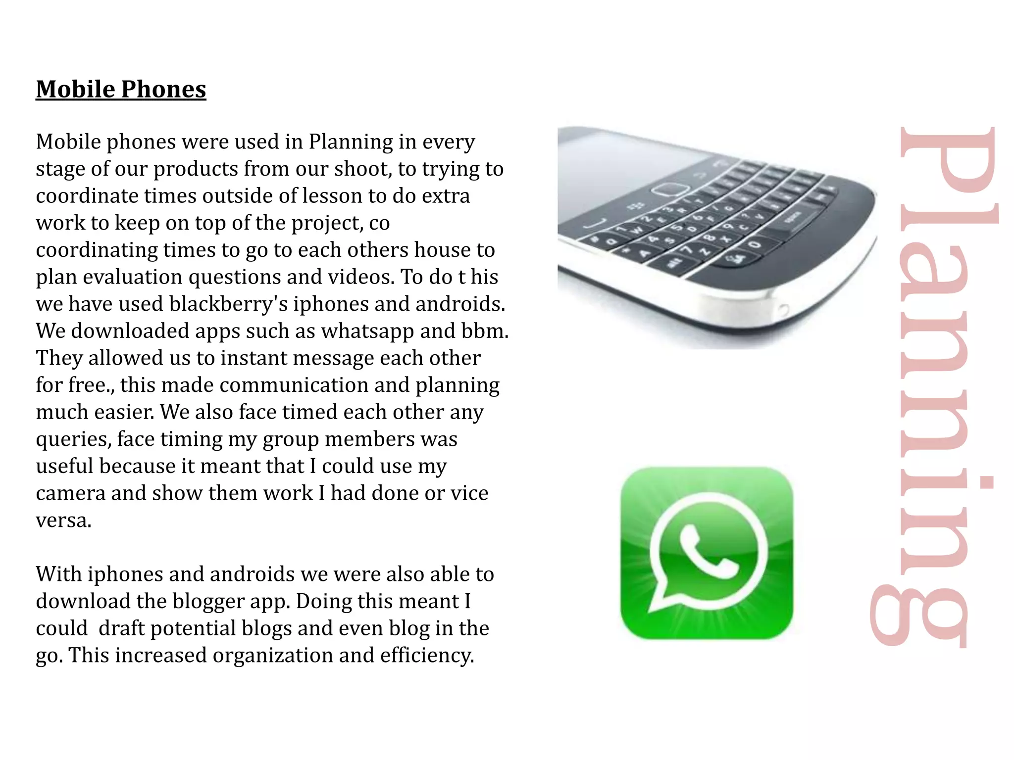Mobile Phones




                                                     Planning
Mobile phones were used in Planning in every
stage of our products from our shoot, to trying to
coordinate times outside of lesson to do extra
work to keep on top of the project, co
coordinating times to go to each others house to
plan evaluation questions and videos. To do t his
we have used blackberry's iphones and androids.
We downloaded apps such as whatsapp and bbm.
They allowed us to instant message each other
for free., this made communication and planning
much easier. We also face timed each other any
queries, face timing my group members was
useful because it meant that I could use my
camera and show them work I had done or vice
versa.

With iphones and androids we were also able to
download the blogger app. Doing this meant I
could draft potential blogs and even blog in the
go. This increased organization and efficiency.
 