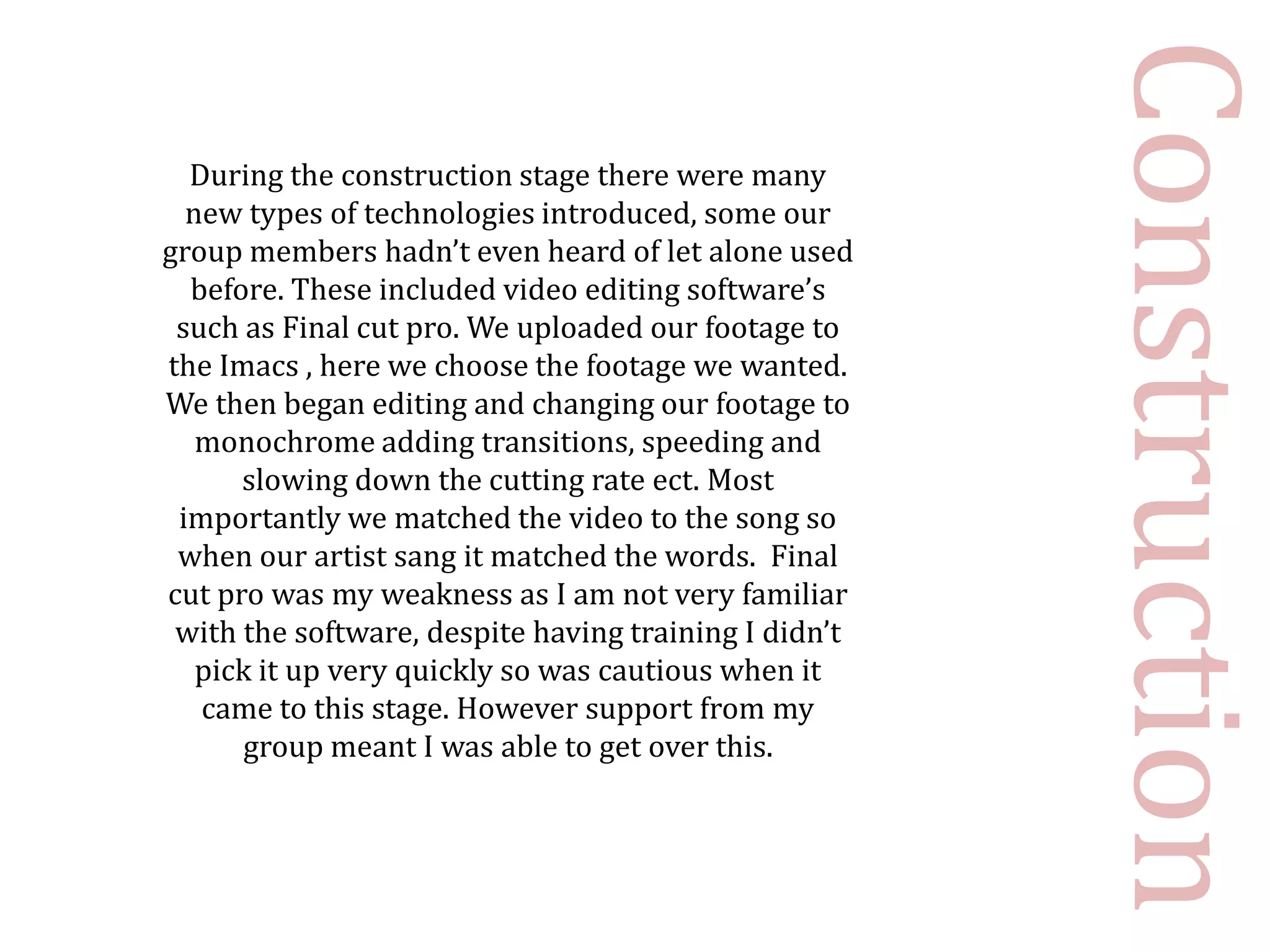 Construction
  During the construction stage there were many
  new types of technologies introduced, some our
group members hadn’t even heard of let alone used
  before. These included video editing software’s
 such as Final cut pro. We uploaded our footage to
the Imacs , here we choose the footage we wanted.
We then began editing and changing our footage to
   monochrome adding transitions, speeding and
      slowing down the cutting rate ect. Most
 importantly we matched the video to the song so
 when our artist sang it matched the words. Final
cut pro was my weakness as I am not very familiar
 with the software, despite having training I didn’t
   pick it up very quickly so was cautious when it
   came to this stage. However support from my
      group meant I was able to get over this.
 