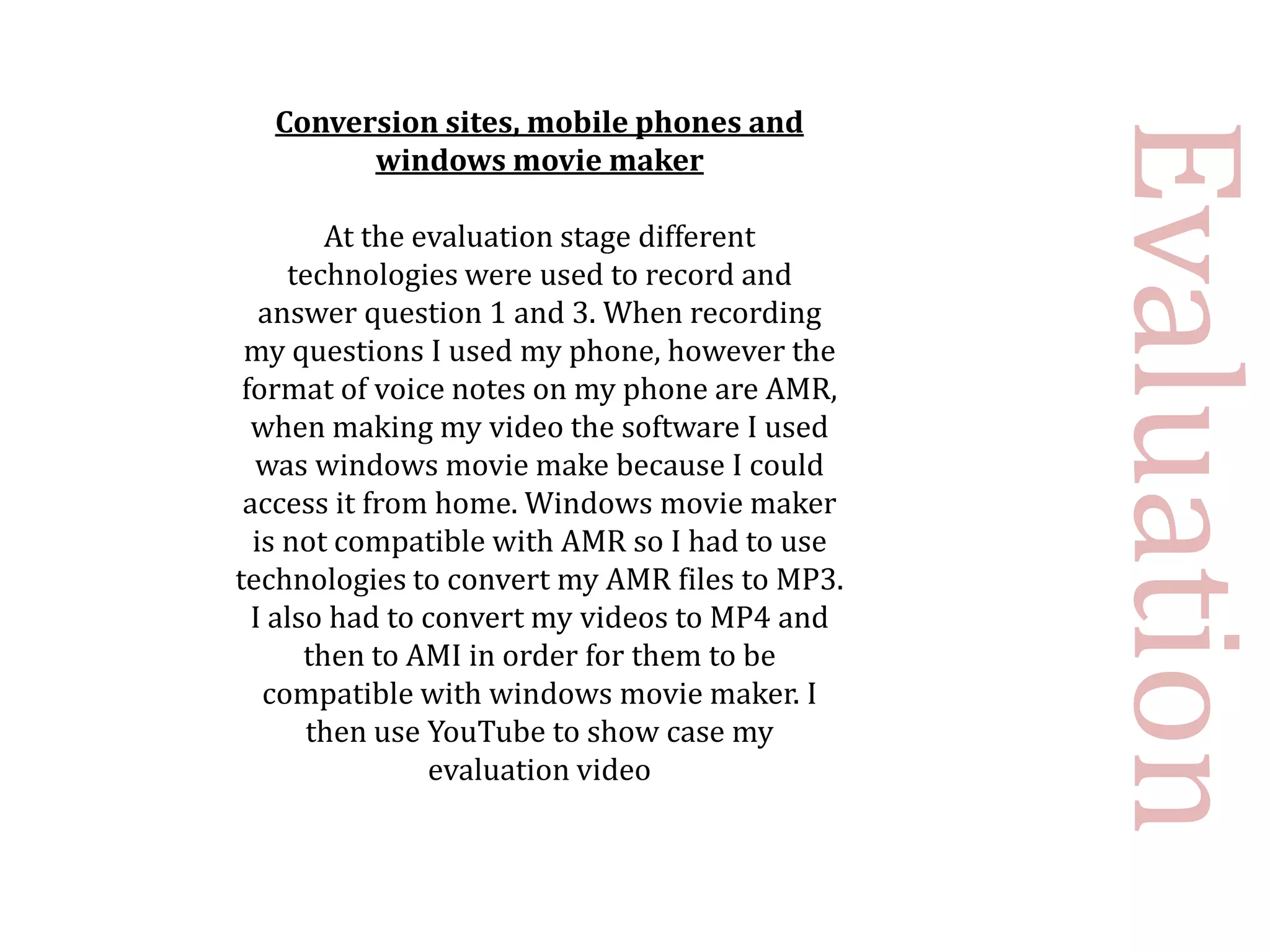Conversion sites, mobile phones and




                                               Evaluation
        windows movie maker

         At the evaluation stage different
     technologies were used to record and
   answer question 1 and 3. When recording
 my questions I used my phone, however the
 format of voice notes on my phone are AMR,
  when making my video the software I used
  was windows movie make because I could
 access it from home. Windows movie maker
  is not compatible with AMR so I had to use
technologies to convert my AMR files to MP3.
  I also had to convert my videos to MP4 and
       then to AMI in order for them to be
   compatible with windows movie maker. I
       then use YouTube to show case my
                 evaluation video
 