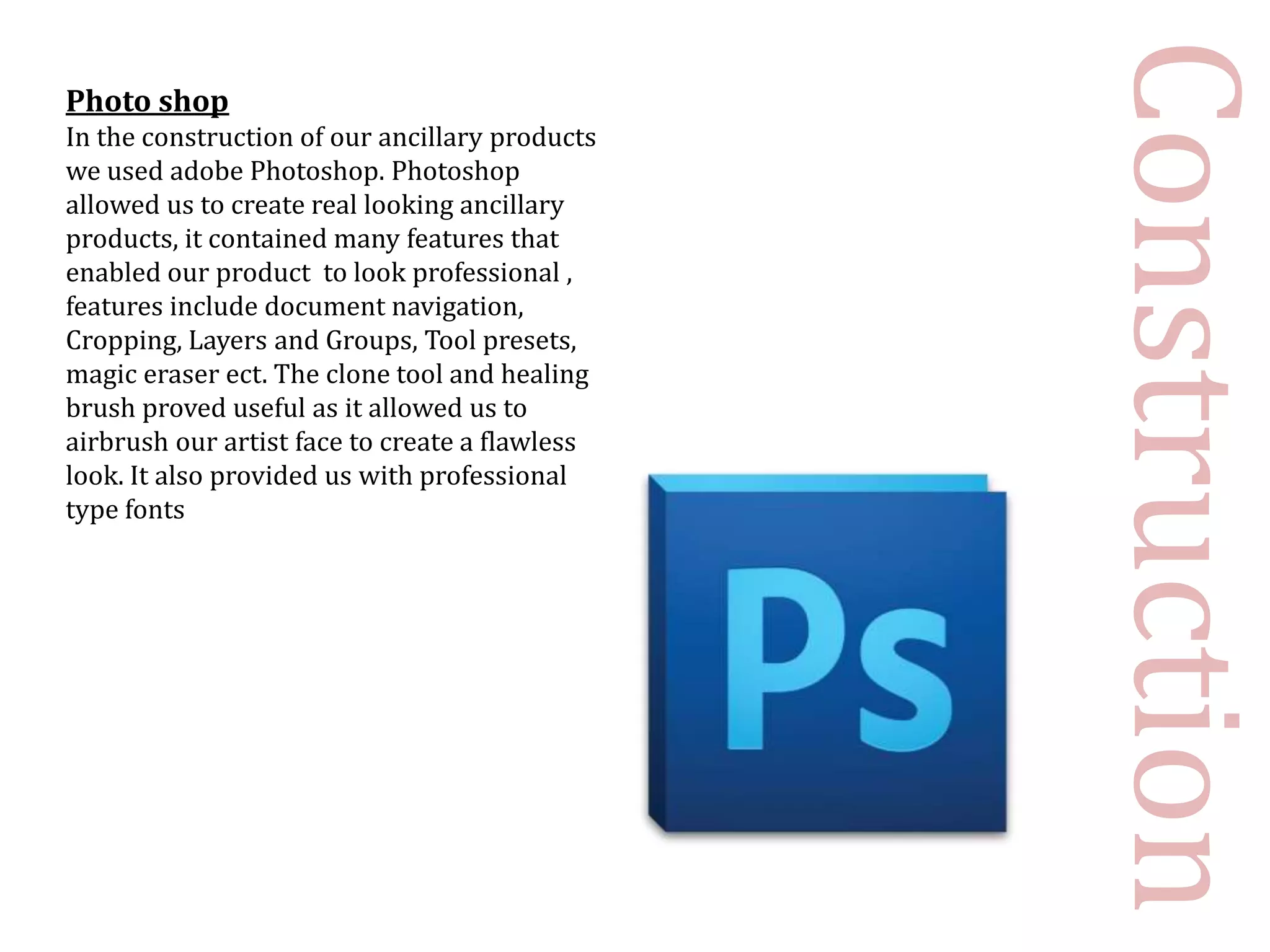 Construction
Photo shop
In the construction of our ancillary products
we used adobe Photoshop. Photoshop
allowed us to create real looking ancillary
products, it contained many features that
enabled our product to look professional ,
features include document navigation,
Cropping, Layers and Groups, Tool presets,
magic eraser ect. The clone tool and healing
brush proved useful as it allowed us to
airbrush our artist face to create a flawless
look. It also provided us with professional
type fonts
 