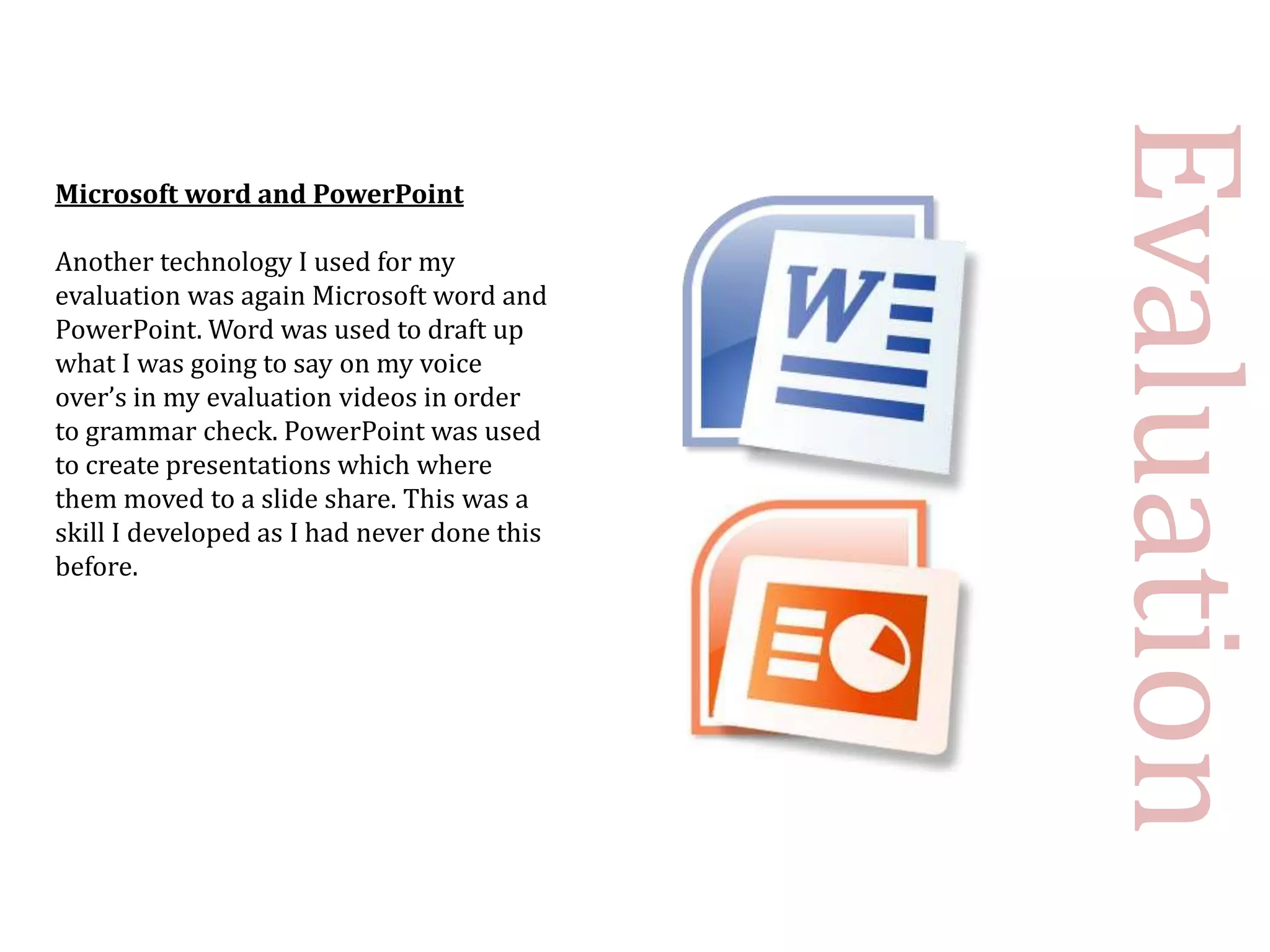 Evaluation
Microsoft word and PowerPoint

Another technology I used for my
evaluation was again Microsoft word and
PowerPoint. Word was used to draft up
what I was going to say on my voice
over’s in my evaluation videos in order
to grammar check. PowerPoint was used
to create presentations which where
them moved to a slide share. This was a
skill I developed as I had never done this
before.
 