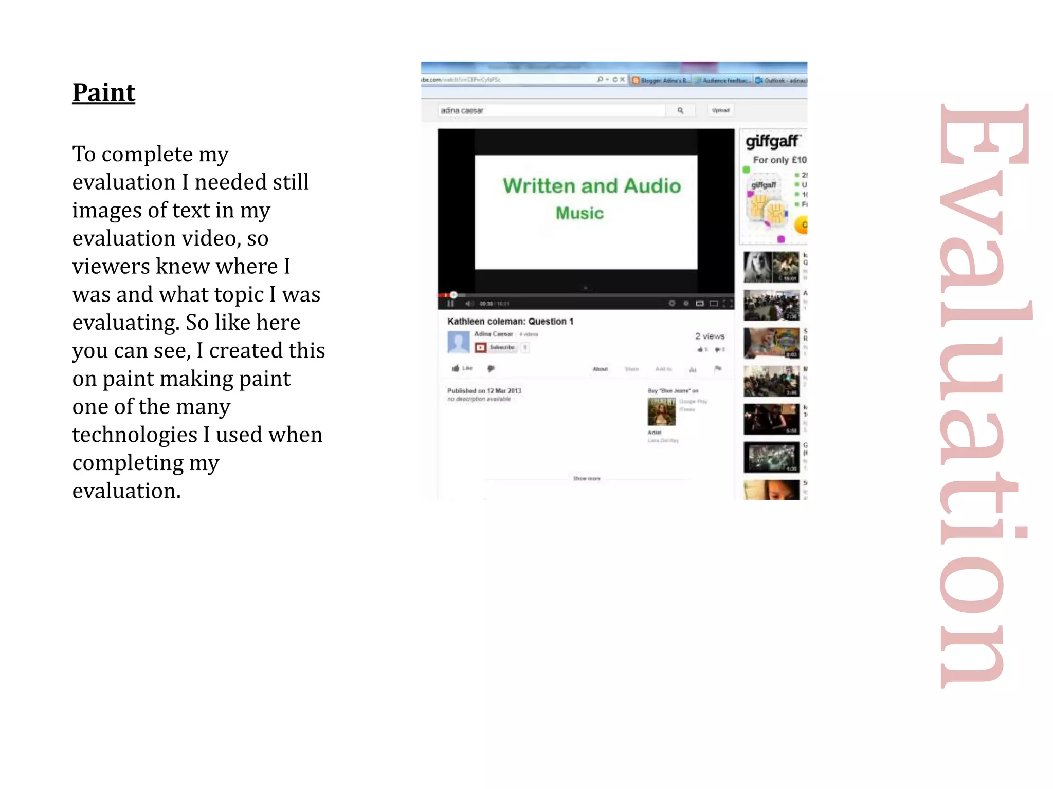 Paint




                              Evaluation
To complete my
evaluation I needed still
images of text in my
evaluation video, so
viewers knew where I
was and what topic I was
evaluating. So like here
you can see, I created this
on paint making paint
one of the many
technologies I used when
completing my
evaluation.
 