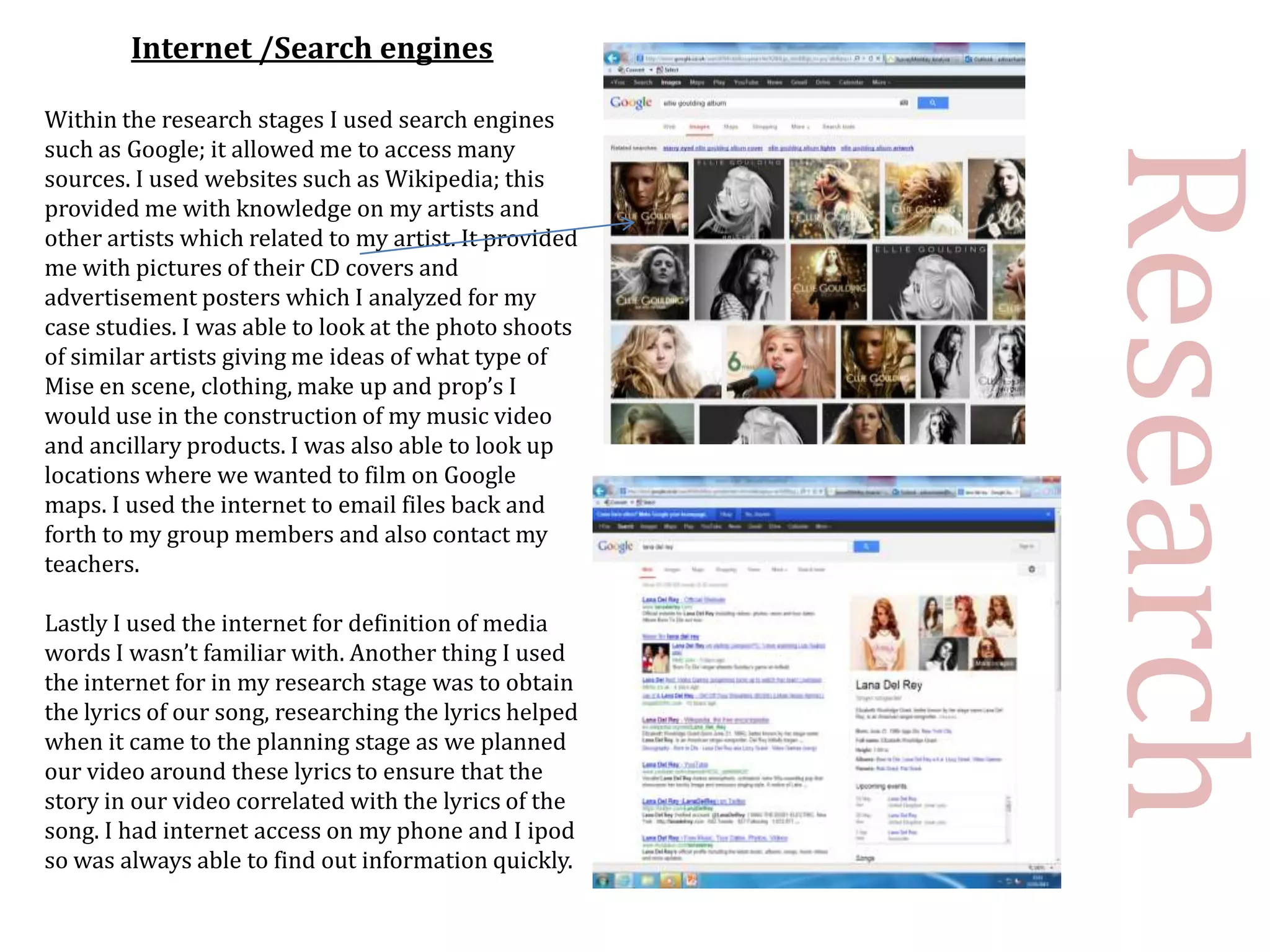 Internet /Search engines

Within the research stages I used search engines
such as Google; it allowed me to access many




                                                        Research
sources. I used websites such as Wikipedia; this
provided me with knowledge on my artists and
other artists which related to my artist. It provided
me with pictures of their CD covers and
advertisement posters which I analyzed for my
case studies. I was able to look at the photo shoots
of similar artists giving me ideas of what type of
Mise en scene, clothing, make up and prop’s I
would use in the construction of my music video
and ancillary products. I was also able to look up
locations where we wanted to film on Google
maps. I used the internet to email files back and
forth to my group members and also contact my
teachers.

Lastly I used the internet for definition of media
words I wasn’t familiar with. Another thing I used
the internet for in my research stage was to obtain
the lyrics of our song, researching the lyrics helped
when it came to the planning stage as we planned
our video around these lyrics to ensure that the
story in our video correlated with the lyrics of the
song. I had internet access on my phone and I ipod
so was always able to find out information quickly.
 