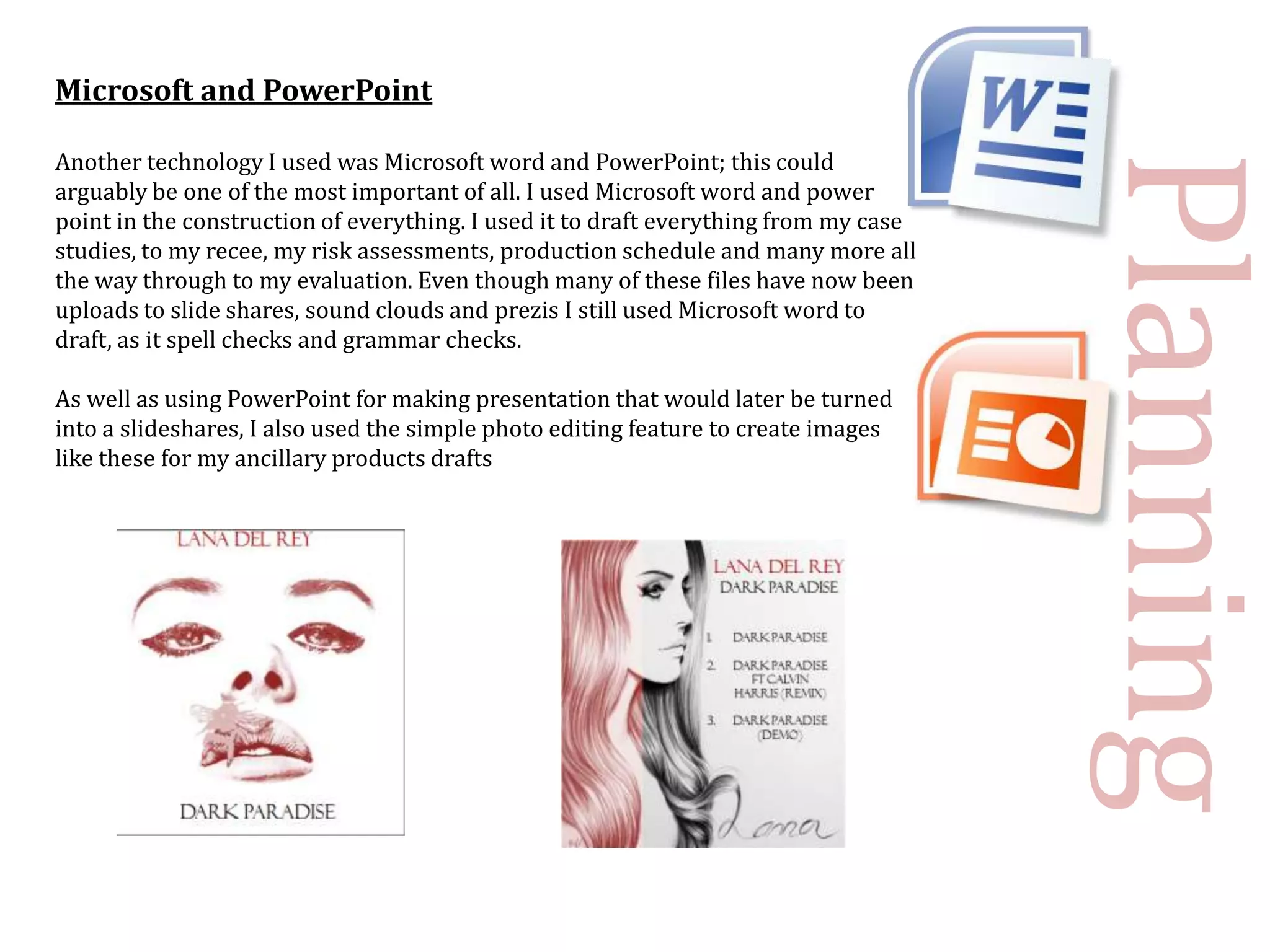 Microsoft and PowerPoint

Another technology I used was Microsoft word and PowerPoint; this could




                                                                                      Planning
arguably be one of the most important of all. I used Microsoft word and power
point in the construction of everything. I used it to draft everything from my case
studies, to my recee, my risk assessments, production schedule and many more all
the way through to my evaluation. Even though many of these files have now been
uploads to slide shares, sound clouds and prezis I still used Microsoft word to
draft, as it spell checks and grammar checks.

As well as using PowerPoint for making presentation that would later be turned
into a slideshares, I also used the simple photo editing feature to create images
like these for my ancillary products drafts
 