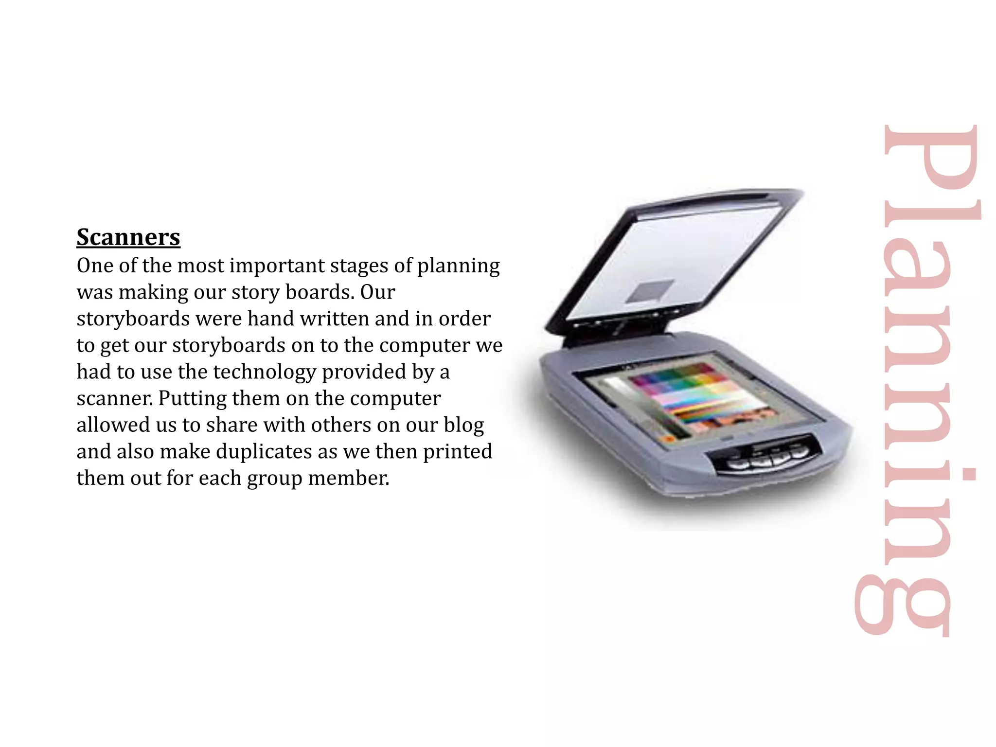 Planning
Scanners
One of the most important stages of planning
was making our story boards. Our
storyboards were hand written and in order
to get our storyboards on to the computer we
had to use the technology provided by a
scanner. Putting them on the computer
allowed us to share with others on our blog
and also make duplicates as we then printed
them out for each group member.
 