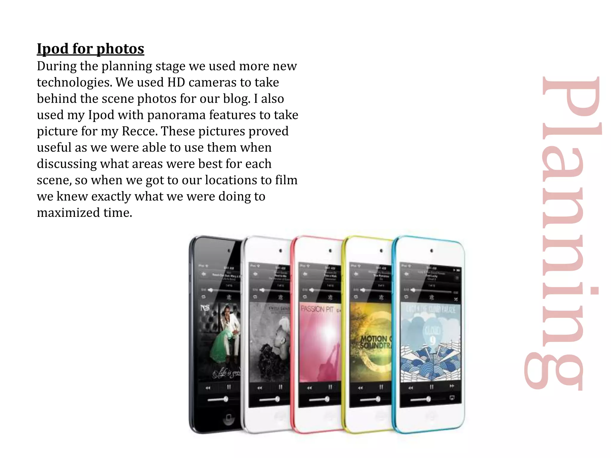 Ipod for photos
During the planning stage we used more new




                                                 Planning
technologies. We used HD cameras to take
behind the scene photos for our blog. I also
used my Ipod with panorama features to take
picture for my Recce. These pictures proved
useful as we were able to use them when
discussing what areas were best for each
scene, so when we got to our locations to film
we knew exactly what we were doing to
maximized time.
 