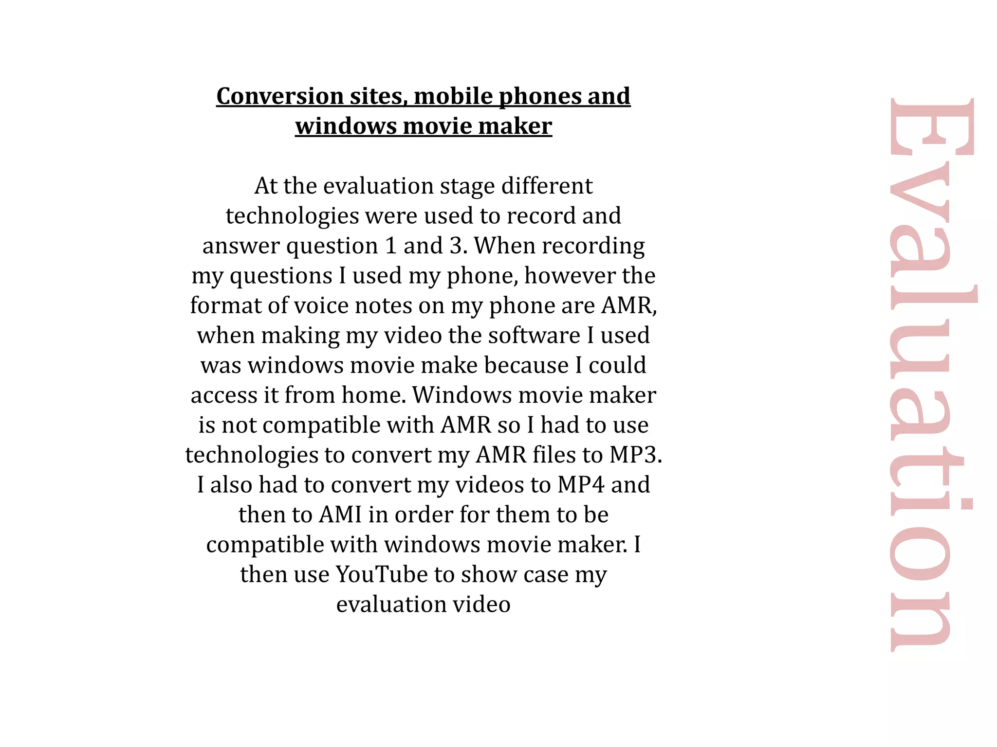 Conversion sites, mobile phones and




                                               Evaluation
        windows movie maker

         At the evaluation stage different
     technologies were used to record and
   answer question 1 and 3. When recording
 my questions I used my phone, however the
 format of voice notes on my phone are AMR,
  when making my video the software I used
  was windows movie make because I could
 access it from home. Windows movie maker
  is not compatible with AMR so I had to use
technologies to convert my AMR files to MP3.
  I also had to convert my videos to MP4 and
       then to AMI in order for them to be
   compatible with windows movie maker. I
       then use YouTube to show case my
                 evaluation video
 